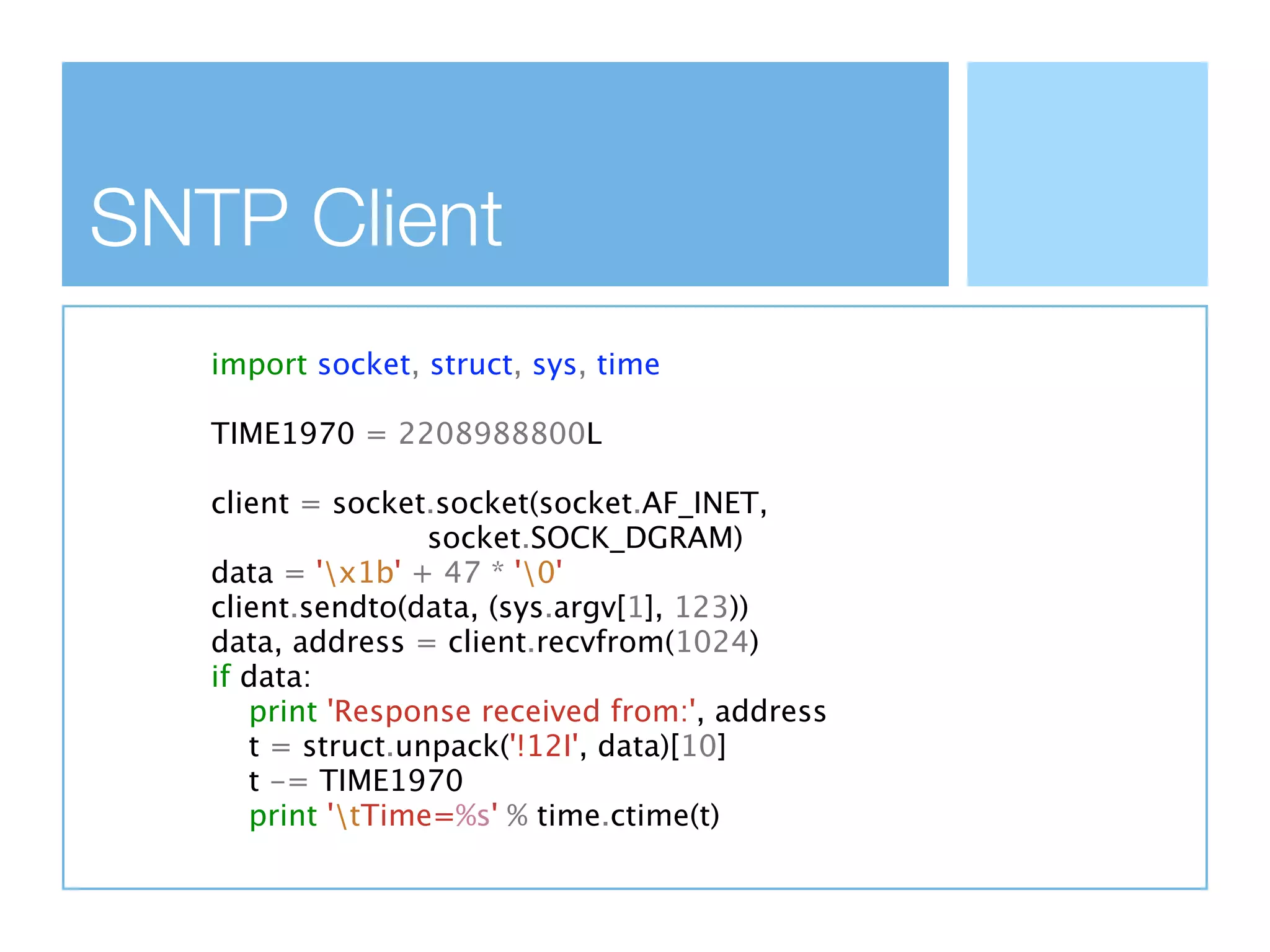 SNTP Client
   import socket, struct, sys, time

   TIME1970 = 2208988800L

   client = socket.socket(socket.AF_INET,
                   socket.SOCK_DGRAM)
   data = 'x1b' + 47 * '0'
   client.sendto(data, (sys.argv[1], 123))
   data, address = client.recvfrom(1024)
   if data:
      print 'Response received from:', address
      t = struct.unpack('!12I', data)[10]
      t -= TIME1970
      print 'tTime=%s' % time.ctime(t)
 