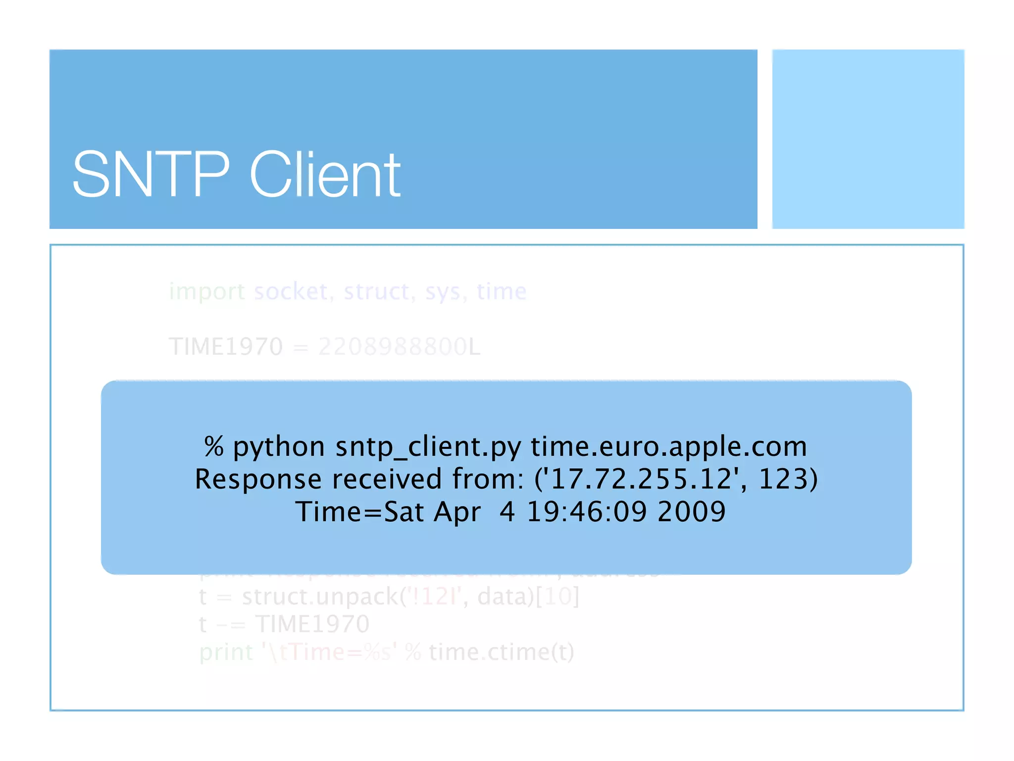 SNTP Client
   import socket, struct, sys, time

   TIME1970 = 2208988800L

   client = socket.socket(socket.AF_INET,
                   socket.SOCK_DGRAM)
       % python sntp_client.py time.euro.apple.com
   data = 'x1b' + 47 * '0'
   client.sendto(data, (sys.argv[1], ('17.72.255.12', 123)
      Response received from: 123))
               Time=Sat Apr 4 19:46:09 2009
   data, address = client.recvfrom(1024)
   if data:
      print 'Response received from:', address
      t = struct.unpack('!12I', data)[10]
      t -= TIME1970
      print 'tTime=%s' % time.ctime(t)
 