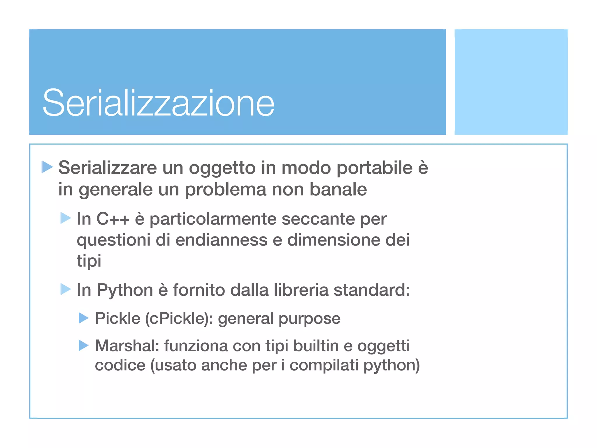 Serializzazione
 Serializzare un oggetto in modo portabile è
 in generale un problema non banale
   In C++ è particolarmente seccante per
   questioni di endianness e dimensione dei
   tipi
   In Python è fornito dalla libreria standard:
     Pickle (cPickle): general purpose
     Marshal: funziona con tipi builtin e oggetti
     codice (usato anche per i compilati python)
 