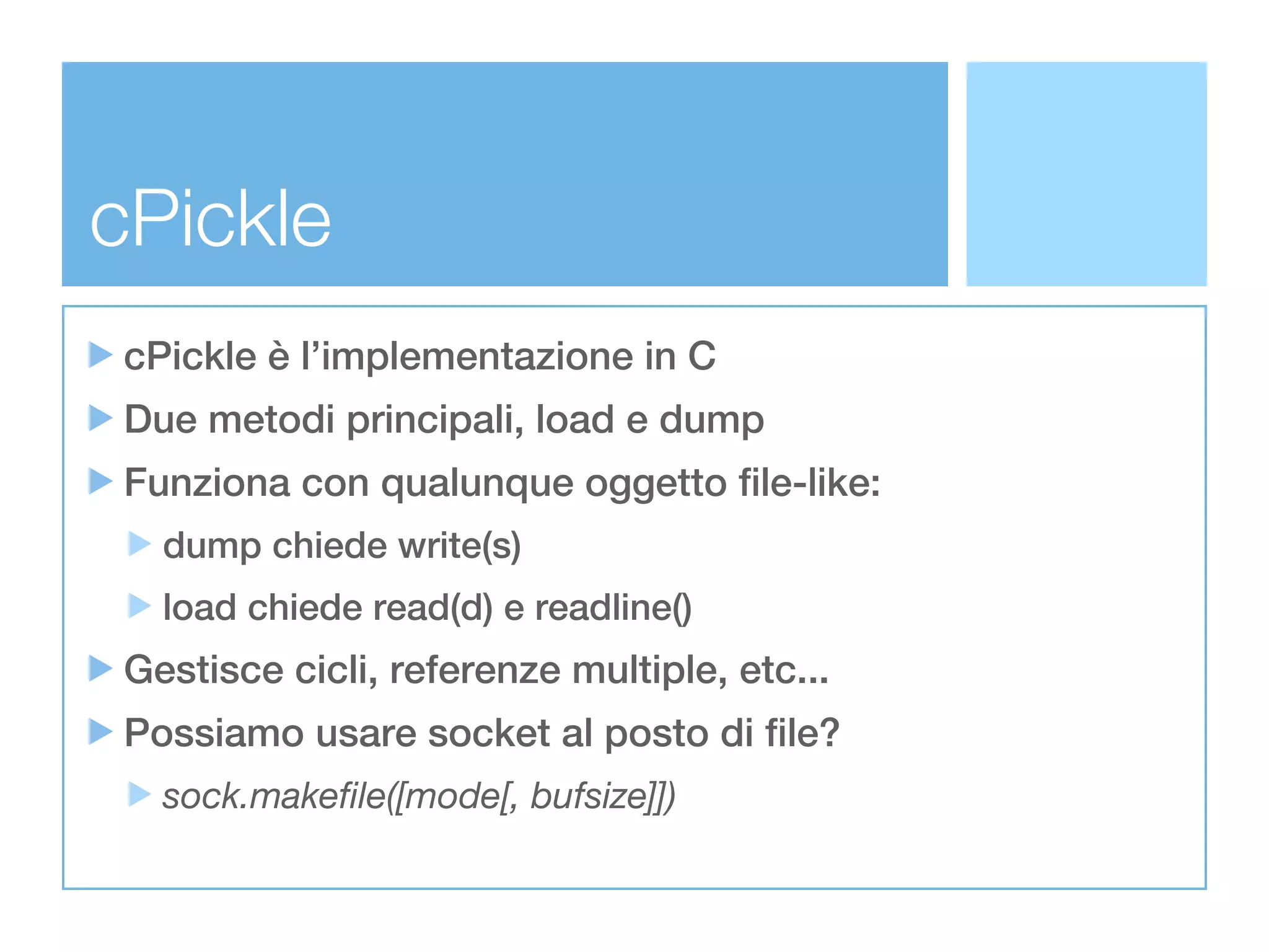 cPickle
cPickle è l’implementazione in C
Due metodi principali, load e dump
Funziona con qualunque oggetto file-like:
  dump chiede write(s)
  load chiede read(d) e readline()
Gestisce cicli, referenze multiple, etc...
Possiamo usare socket al posto di file?
  sock.makeﬁle([mode[, bufsize]])
 