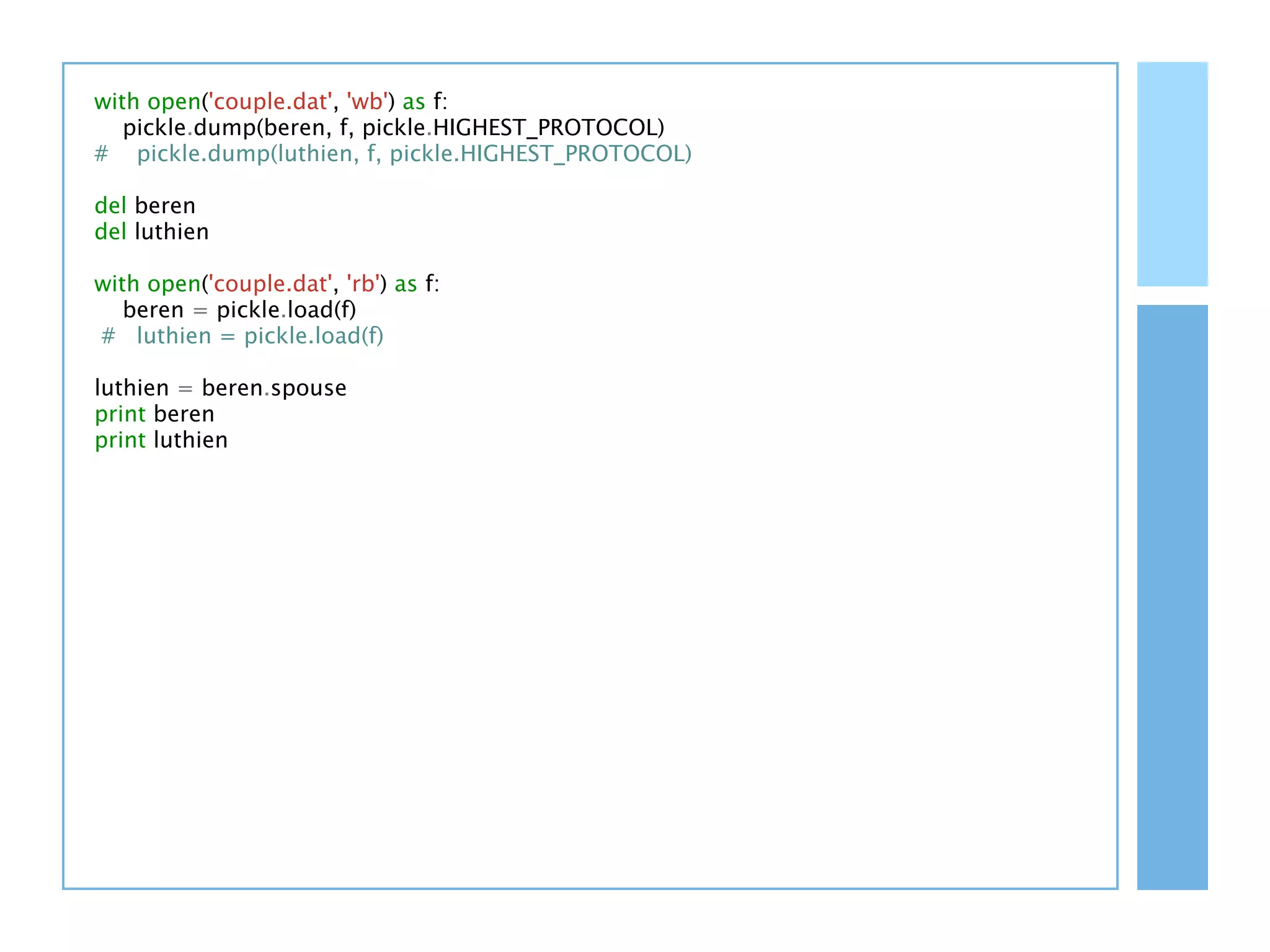 with open('couple.dat', 'wb') as f:
   pickle.dump(beren, f, pickle.HIGHEST_PROTOCOL)
# pickle.dump(luthien, f, pickle.HIGHEST_PROTOCOL)

del beren
del luthien

with open('couple.dat', 'rb') as f:
   beren = pickle.load(f)
# luthien = pickle.load(f)

luthien = beren.spouse
print beren
print luthien
 