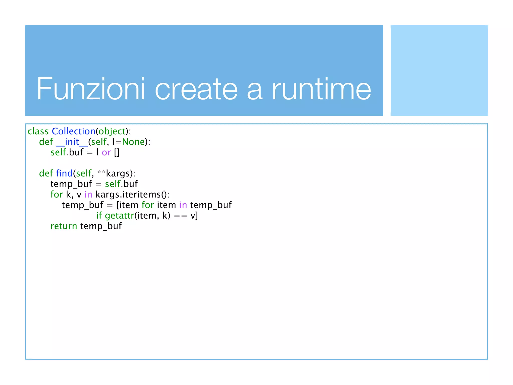 Funzioni create a runtime
class Collection(object):
   def __init__(self, l=None):
      self.buf = l or []

  def ﬁnd(self, **kargs):
    temp_buf = self.buf
    for k, v in kargs.iteritems():
       temp_buf = [item for item in temp_buf
                if getattr(item, k) == v]
    return temp_buf
 