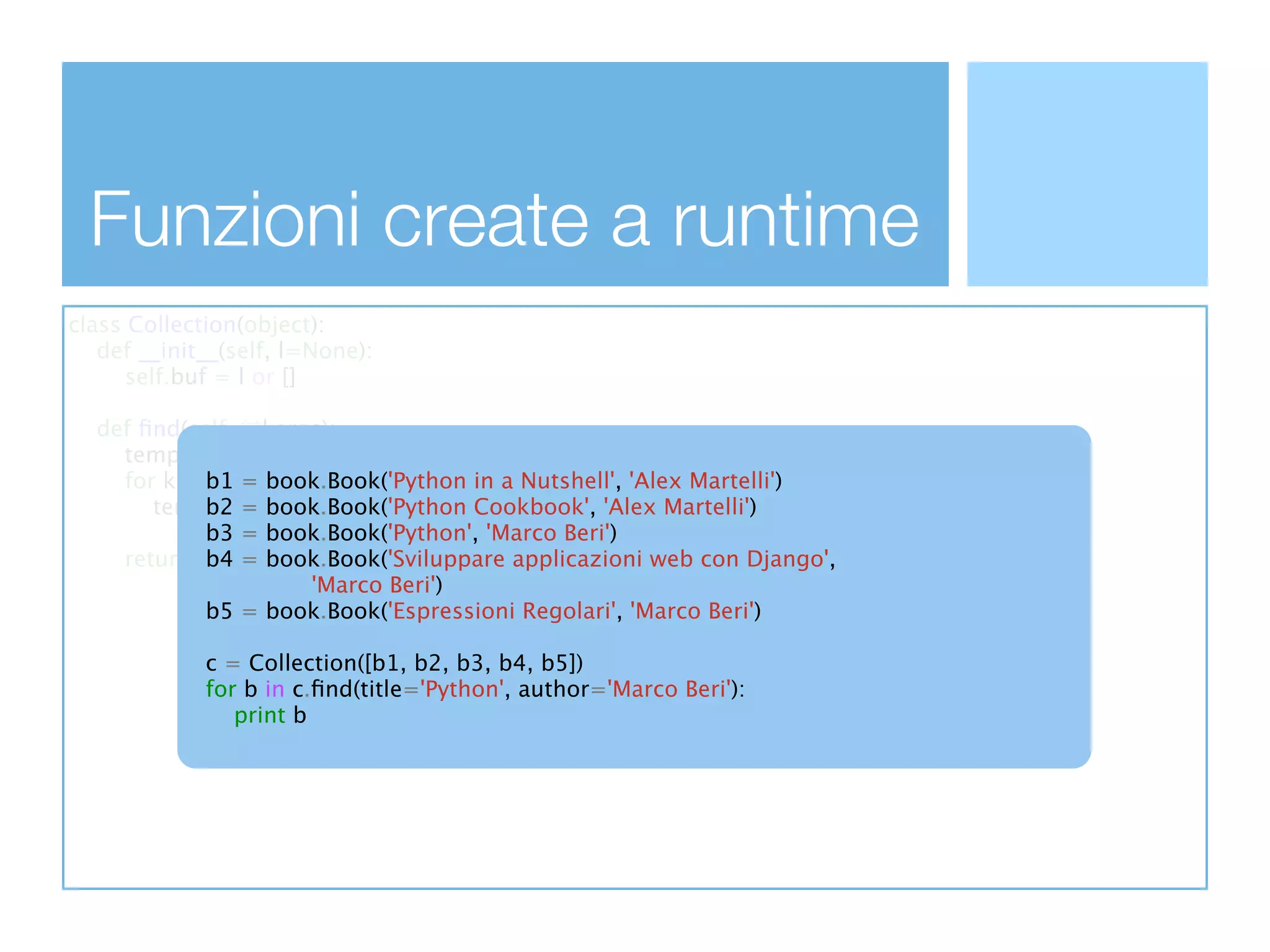 Funzioni create a runtime
class Collection(object):
   def __init__(self, l=None):
      self.buf = l or []

  def ﬁnd(self, **kargs):
    temp_buf = self.buf
    for k, v b1 kargs.iteritems():
             in = book.Book('Python in a Nutshell', 'Alex Martelli')
       temp_buf = [item for item in temp_buf 'Alex Martelli')
             b2 = book.Book('Python Cookbook',
             b3 if getattr(item, k) == v]
                = book.Book('Python', 'Marco Beri')
    return temp_buf
             b4 = book.Book('Sviluppare applicazioni web con Django',
                        'Marco Beri')
             b5 = book.Book('Espressioni Regolari', 'Marco Beri')

             c = Collection([b1, b2, b3, b4, b5])
             for b in c.ﬁnd(title='Python', author='Marco Beri'):
                print b
 