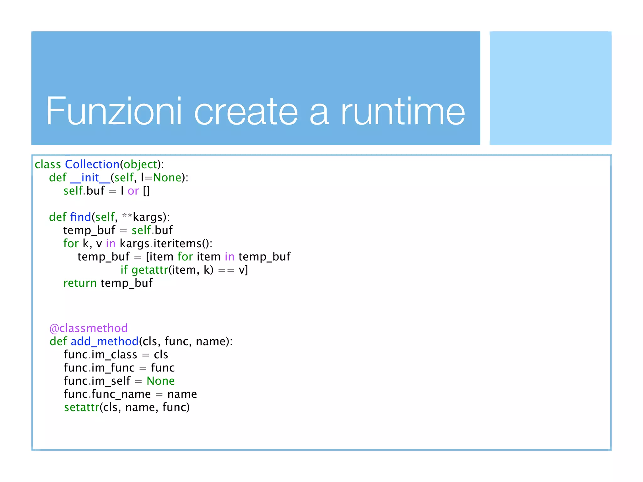 Funzioni create a runtime
class Collection(object):
   def __init__(self, l=None):
      self.buf = l or []

  def ﬁnd(self, **kargs):
    temp_buf = self.buf
    for k, v in kargs.iteritems():
       temp_buf = [item for item in temp_buf
                if getattr(item, k) == v]
    return temp_buf



  @classmethod
  def add_method(cls, func, name):
    func.im_class = cls
    func.im_func = func
    func.im_self = None
    func.func_name = name
    setattr(cls, name, func)
 