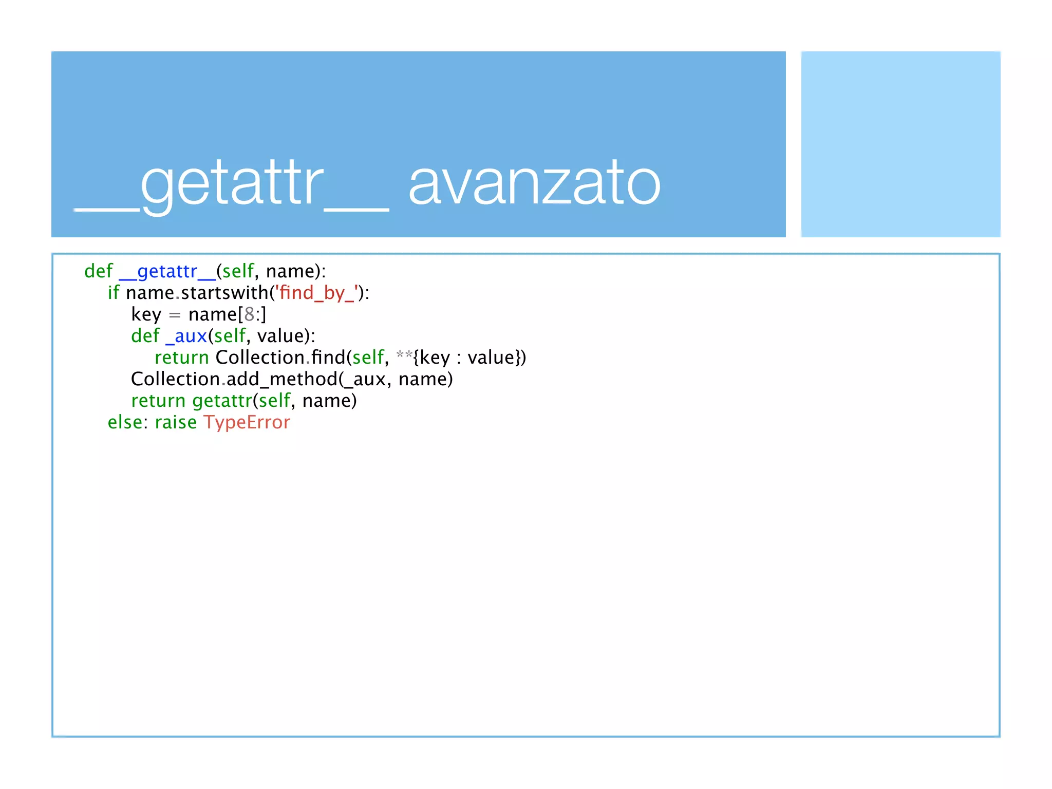 __getattr__ avanzato
def __getattr__(self, name):
  if name.startswith('ﬁnd_by_'):
     key = name[8:]
     def _aux(self, value):
        return Collection.ﬁnd(self, **{key : value})
     Collection.add_method(_aux, name)
     return getattr(self, name)
  else: raise TypeError
 