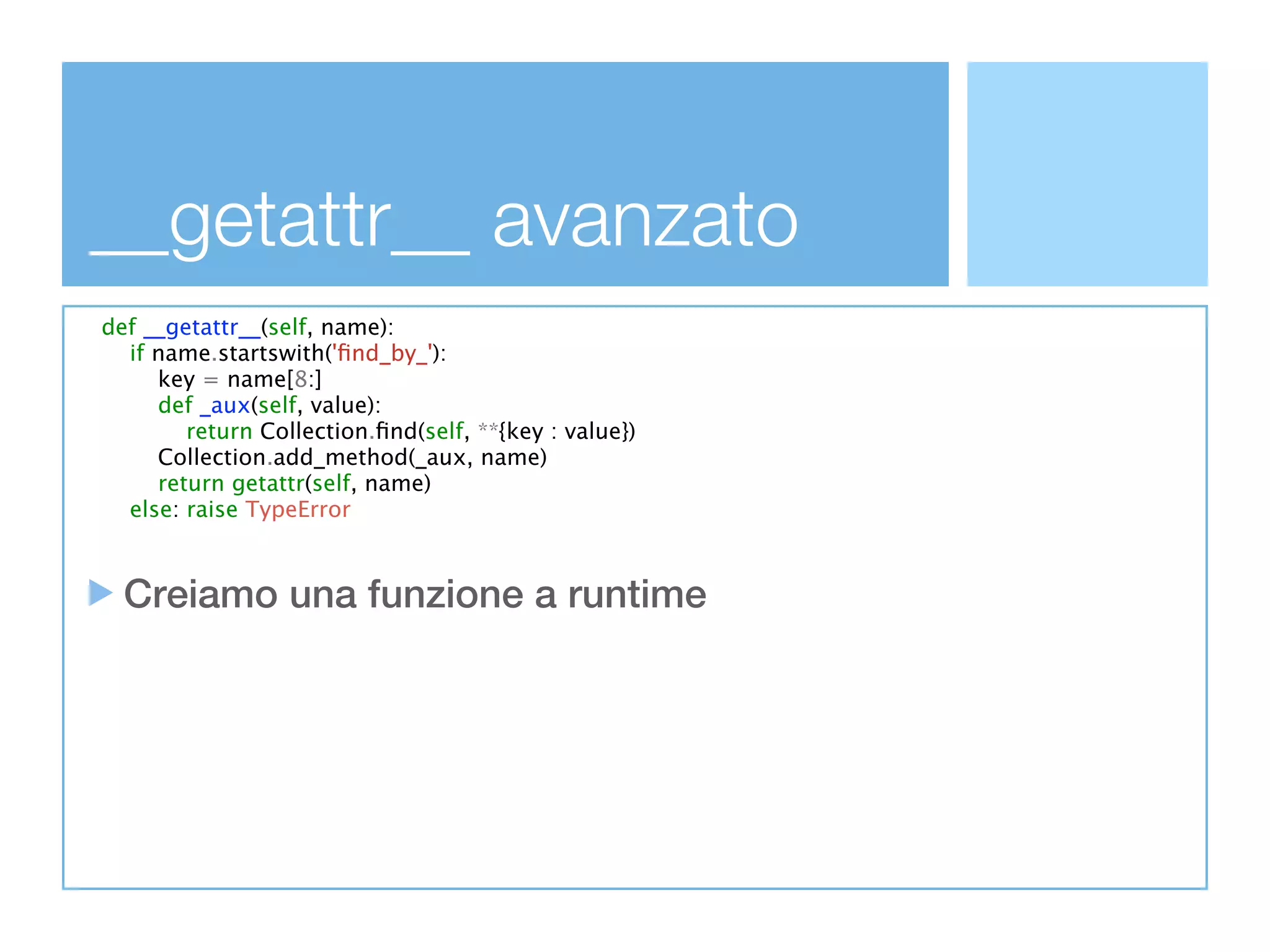 __getattr__ avanzato
def __getattr__(self, name):
  if name.startswith('ﬁnd_by_'):
     key = name[8:]
     def _aux(self, value):
        return Collection.ﬁnd(self, **{key : value})
     Collection.add_method(_aux, name)
     return getattr(self, name)
  else: raise TypeError



  Creiamo una funzione a runtime
 
