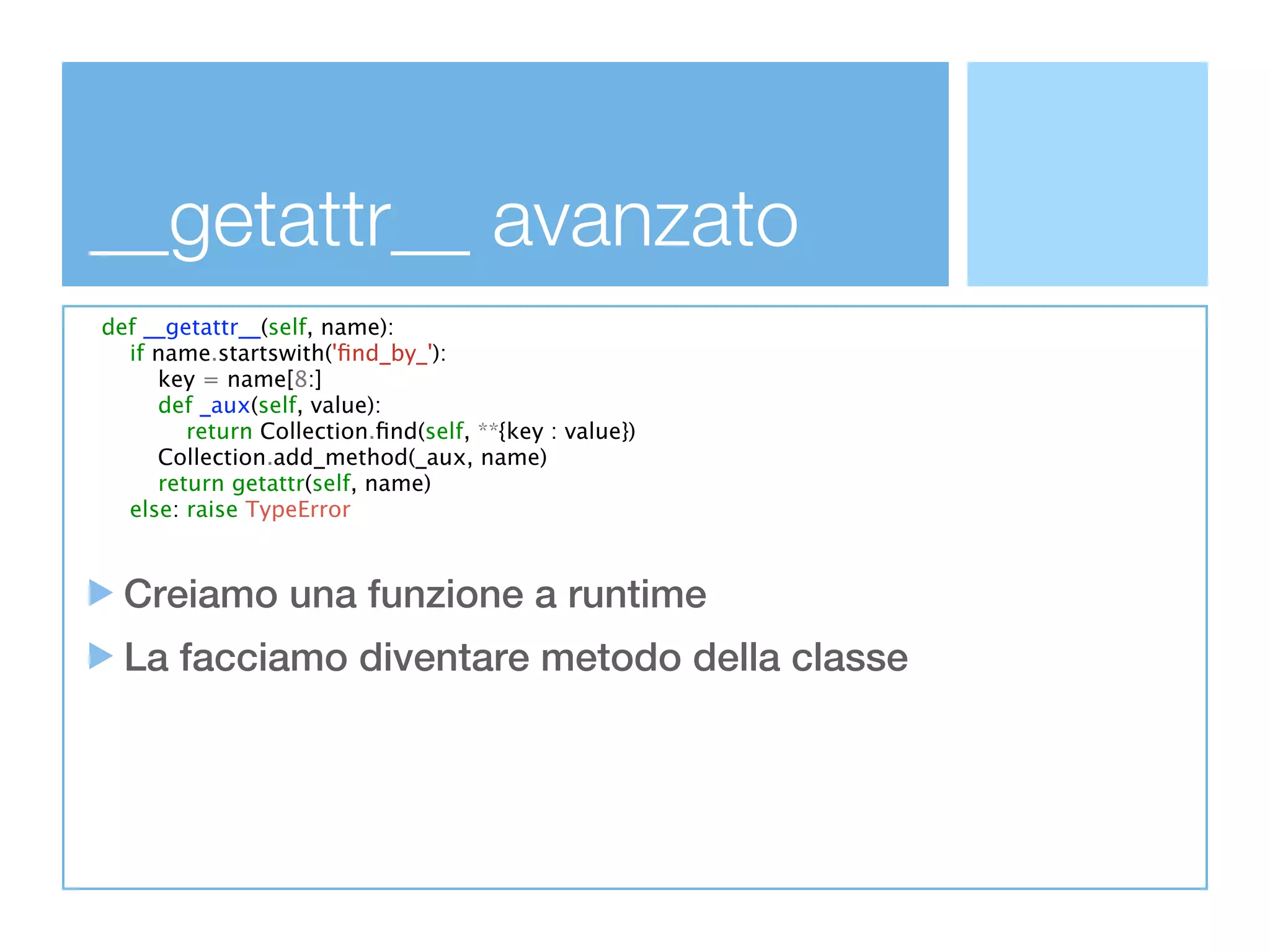 __getattr__ avanzato
def __getattr__(self, name):
  if name.startswith('ﬁnd_by_'):
     key = name[8:]
     def _aux(self, value):
        return Collection.ﬁnd(self, **{key : value})
     Collection.add_method(_aux, name)
     return getattr(self, name)
  else: raise TypeError



  Creiamo una funzione a runtime
  La facciamo diventare metodo della classe
 