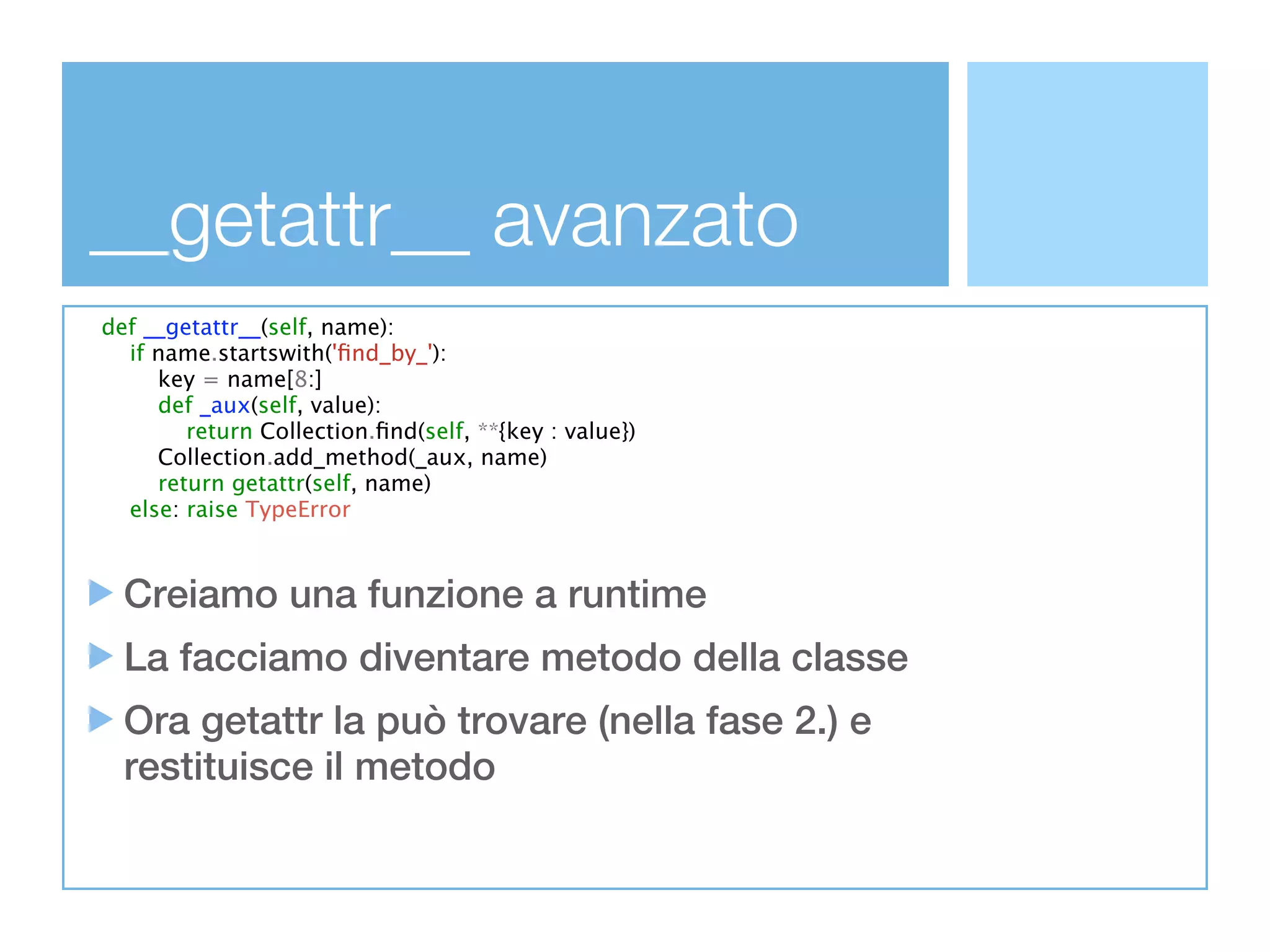 __getattr__ avanzato
def __getattr__(self, name):
  if name.startswith('ﬁnd_by_'):
     key = name[8:]
     def _aux(self, value):
        return Collection.ﬁnd(self, **{key : value})
     Collection.add_method(_aux, name)
     return getattr(self, name)
  else: raise TypeError



  Creiamo una funzione a runtime
  La facciamo diventare metodo della classe
  Ora getattr la può trovare (nella fase 2.) e
  restituisce il metodo
 