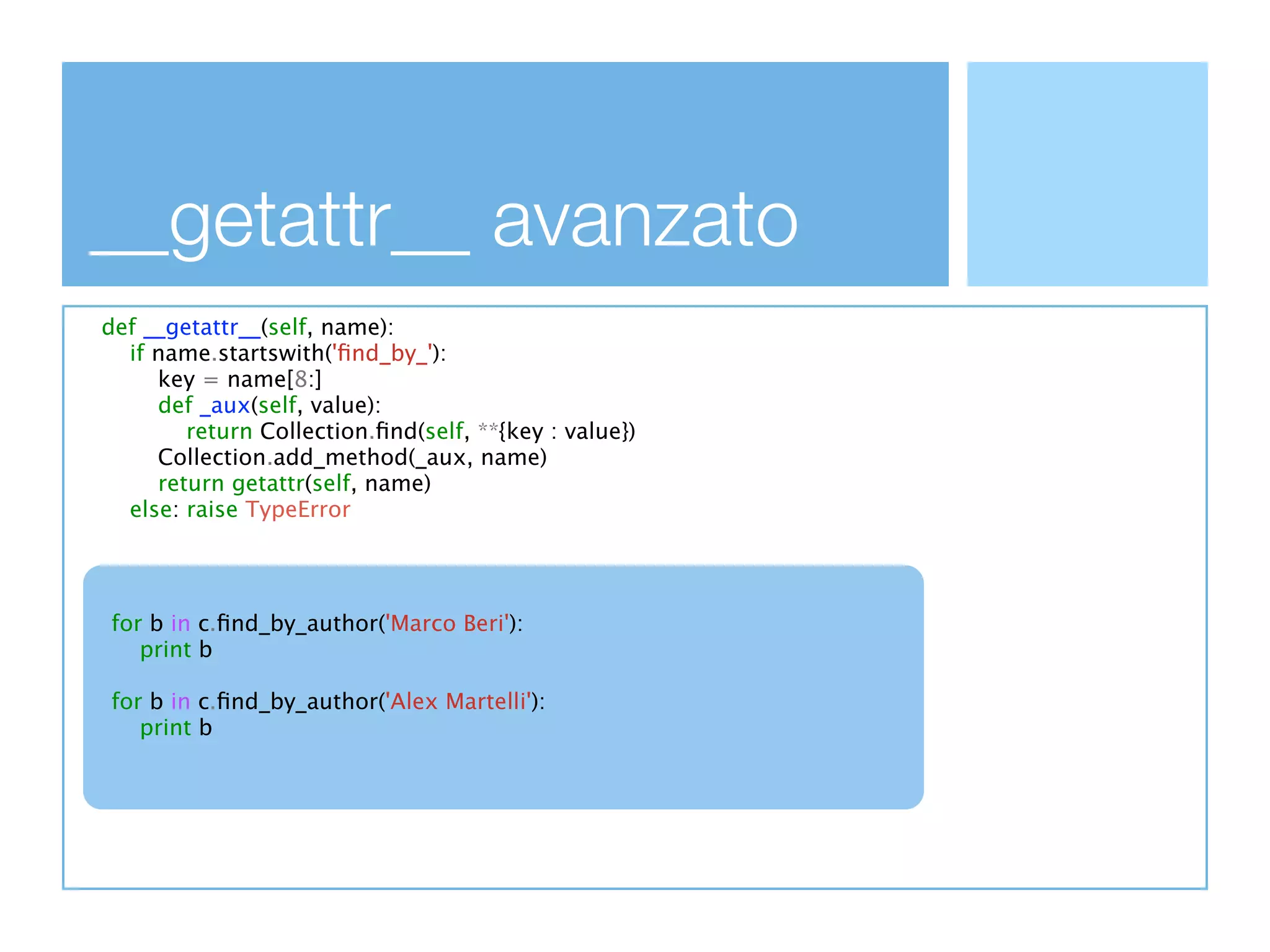 __getattr__ avanzato
def __getattr__(self, name):
  if name.startswith('ﬁnd_by_'):
     key = name[8:]
     def _aux(self, value):
        return Collection.ﬁnd(self, **{key : value})
     Collection.add_method(_aux, name)
     return getattr(self, name)
  else: raise TypeError



  Creiamo una funzione a runtime
for b in c.ﬁnd_by_author('Marco Beri'):
  La facciamo diventare metodo della classe
   print b

for b in c.ﬁnd_by_author('Alex Martelli'):
  Ora getattr la può trovare (nella fase 2.) e
   print b

  restituisce il metodo
 