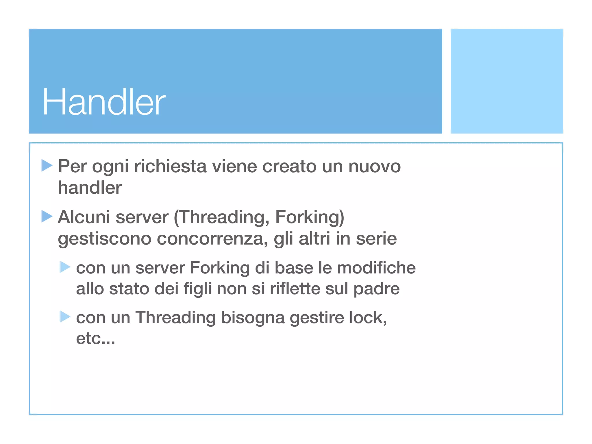 Handler
Per ogni richiesta viene creato un nuovo
handler
Alcuni server (Threading, Forking)
gestiscono concorrenza, gli altri in serie
  con un server Forking di base le modifiche
  allo stato dei figli non si riflette sul padre
  con un Threading bisogna gestire lock,
  etc...
 