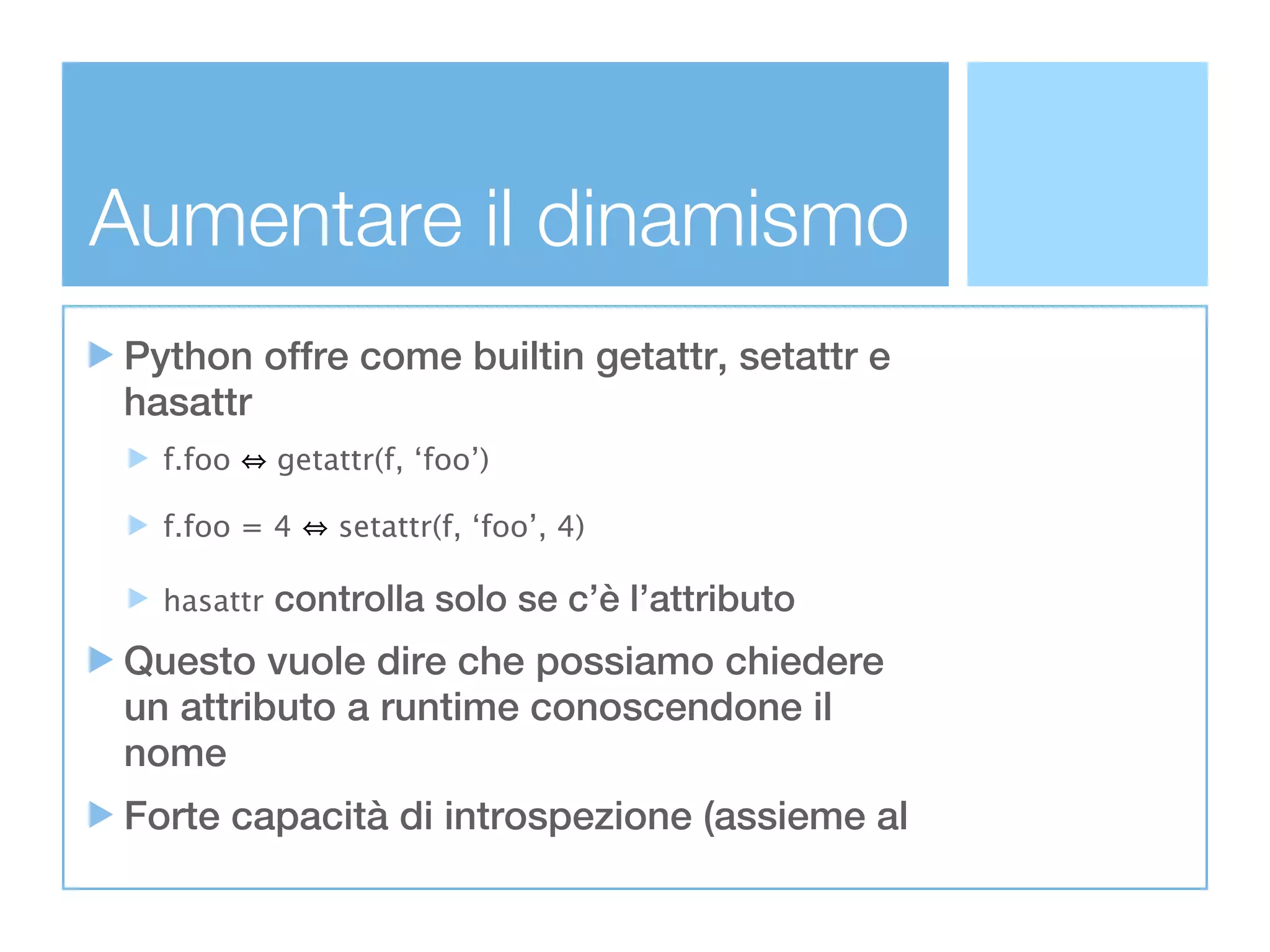 Aumentare il dinamismo
Python offre come builtin getattr, setattr e
hasattr
  f.foo     getattr(f, ‘foo’)

  f.foo = 4     setattr(f, ‘foo’, 4)

  hasattr   controlla solo se c’è l’attributo
Questo vuole dire che possiamo chiedere
un attributo a runtime conoscendone il
nome
Forte capacità di introspezione (assieme al
 
