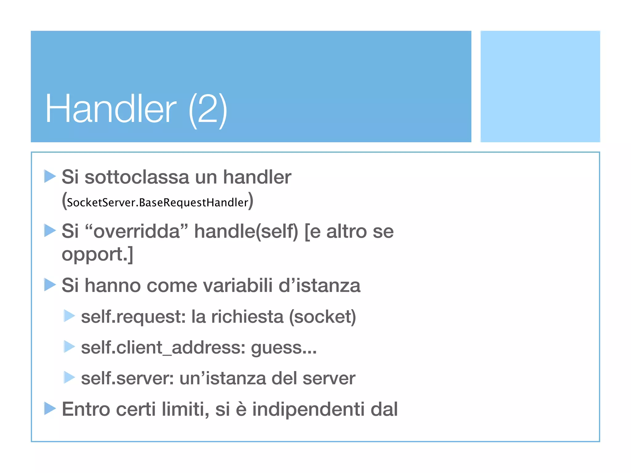 Handler (2)
 Si sottoclassa un handler
 (SocketServer.BaseRequestHandler)
 Si “overridda” handle(self) [e altro se
 opport.]
 Si hanno come variabili d’istanza
   self.request: la richiesta (socket)
   self.client_address: guess...
   self.server: un’istanza del server
 Entro certi limiti, si è indipendenti dal
 