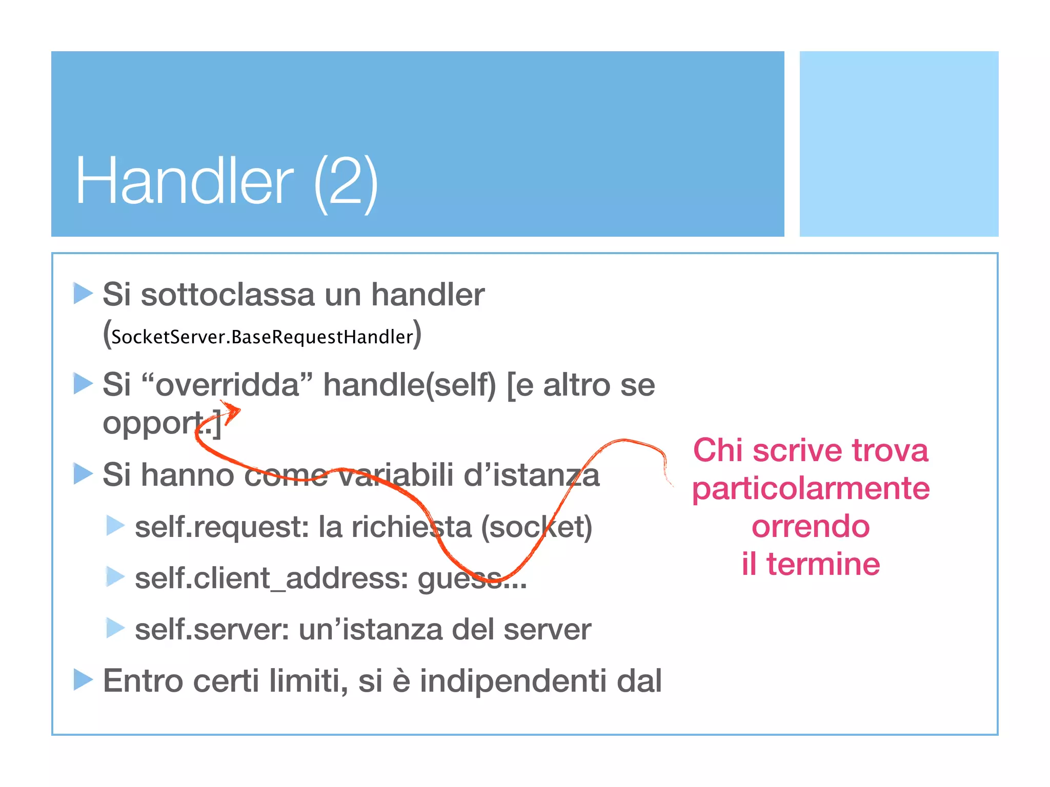 Handler (2)
 Si sottoclassa un handler
 (SocketServer.BaseRequestHandler)
 Si “overridda” handle(self) [e altro se
 opport.]
                                             Chi scrive trova
 Si hanno come variabili d’istanza           particolarmente
   self.request: la richiesta (socket)           orrendo
   self.client_address: guess...                il termine
   self.server: un’istanza del server
 Entro certi limiti, si è indipendenti dal
 