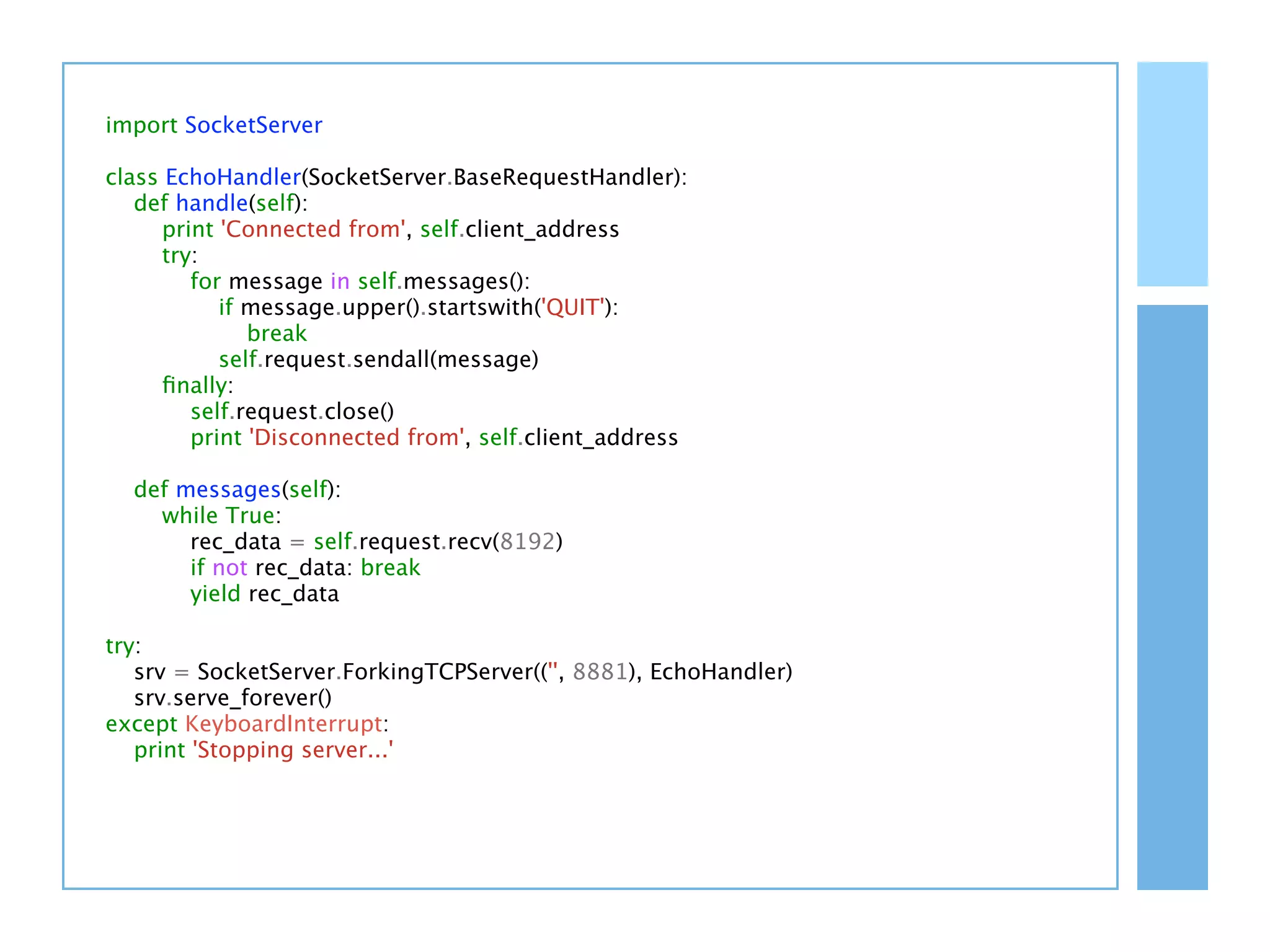 import SocketServer

class EchoHandler(SocketServer.BaseRequestHandler):
   def handle(self):
      print 'Connected from', self.client_address
      try:
         for message in self.messages():
            if message.upper().startswith('QUIT'):
               break
            self.request.sendall(message)
      ﬁnally:
         self.request.close()
         print 'Disconnected from', self.client_address

  def messages(self):
    while True:
       rec_data = self.request.recv(8192)
       if not rec_data: break
       yield rec_data

try:
   srv = SocketServer.ForkingTCPServer(('', 8881), EchoHandler)
   srv.serve_forever()
except KeyboardInterrupt:
   print 'Stopping server...'
 