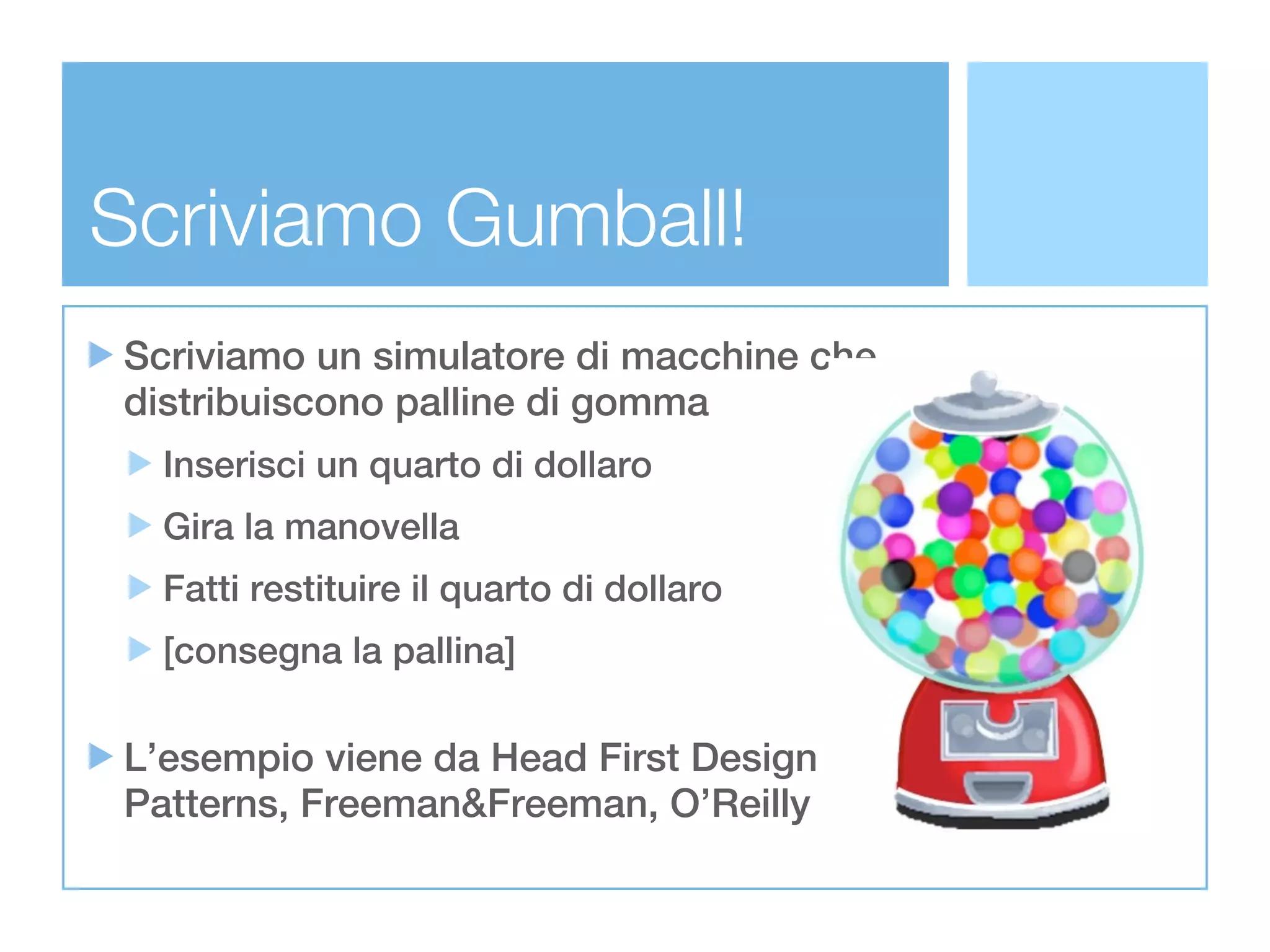 Scriviamo Gumball!
Scriviamo un simulatore di macchine che
distribuiscono palline di gomma
  Inserisci un quarto di dollaro
  Gira la manovella
  Fatti restituire il quarto di dollaro
  [consegna la pallina]

L’esempio viene da Head First Design
Patterns, Freeman&Freeman, O’Reilly
 