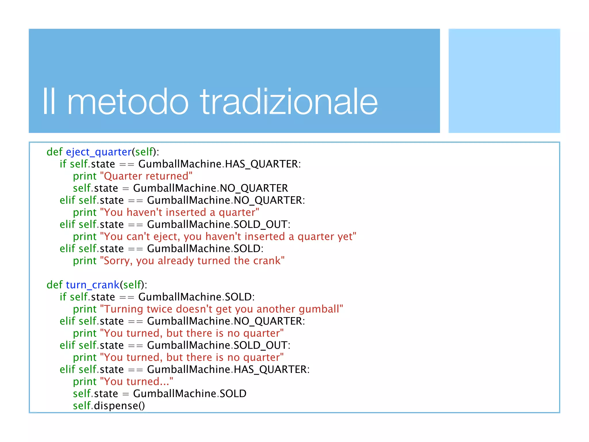 Il metodo tradizionale
def eject_quarter(self):
  if self.state == GumballMachine.HAS_QUARTER:
      print "Quarter returned"
      self.state = GumballMachine.NO_QUARTER
  elif self.state == GumballMachine.NO_QUARTER:
      print "You haven't inserted a quarter"
  elif self.state == GumballMachine.SOLD_OUT:
      print "You can't eject, you haven't inserted a quarter yet"
  elif self.state == GumballMachine.SOLD:
      print "Sorry, you already turned the crank"

def turn_crank(self):
  if self.state == GumballMachine.SOLD:
      print "Turning twice doesn't get you another gumball"
  elif self.state == GumballMachine.NO_QUARTER:
      print "You turned, but there is no quarter"
  elif self.state == GumballMachine.SOLD_OUT:
      print "You turned, but there is no quarter"
  elif self.state == GumballMachine.HAS_QUARTER:
      print "You turned..."
      self.state = GumballMachine.SOLD
      self.dispense()
 
