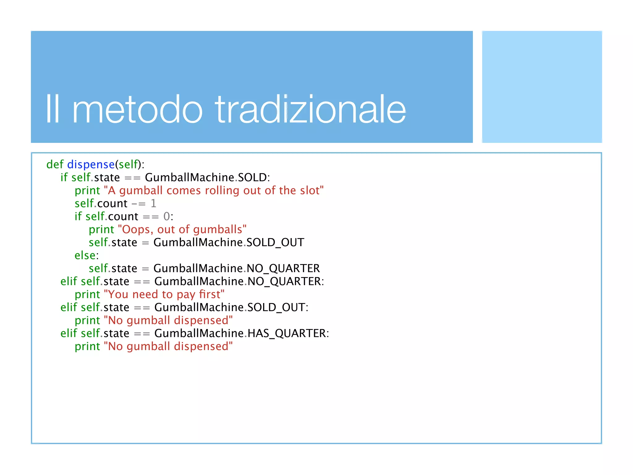 Il metodo tradizionale
def dispense(self):
  if self.state == GumballMachine.SOLD:
      print "A gumball comes rolling out of the slot"
      self.count -= 1
      if self.count == 0:
          print "Oops, out of gumballs"
          self.state = GumballMachine.SOLD_OUT
      else:
          self.state = GumballMachine.NO_QUARTER
  elif self.state == GumballMachine.NO_QUARTER:
      print "You need to pay ﬁrst"
  elif self.state == GumballMachine.SOLD_OUT:
      print "No gumball dispensed"
  elif self.state == GumballMachine.HAS_QUARTER:
      print "No gumball dispensed"
 