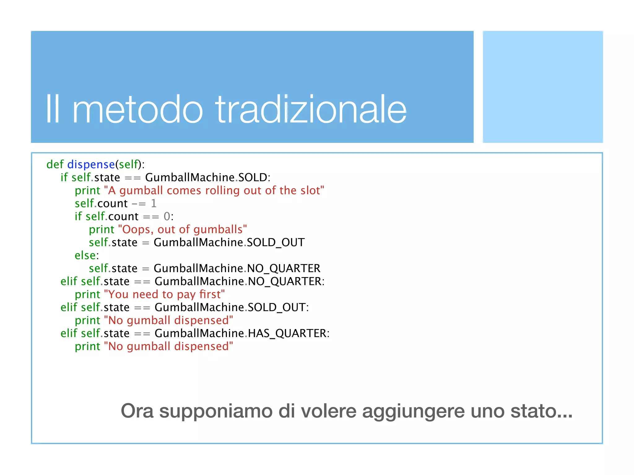 Il metodo tradizionale
def dispense(self):
  if self.state == GumballMachine.SOLD:
      print "A gumball comes rolling out of the slot"
      self.count -= 1
      if self.count == 0:
          print "Oops, out of gumballs"
          self.state = GumballMachine.SOLD_OUT
      else:
          self.state = GumballMachine.NO_QUARTER
  elif self.state == GumballMachine.NO_QUARTER:
      print "You need to pay ﬁrst"
  elif self.state == GumballMachine.SOLD_OUT:
      print "No gumball dispensed"
  elif self.state == GumballMachine.HAS_QUARTER:
      print "No gumball dispensed"




             Ora supponiamo di volere aggiungere uno stato...
 