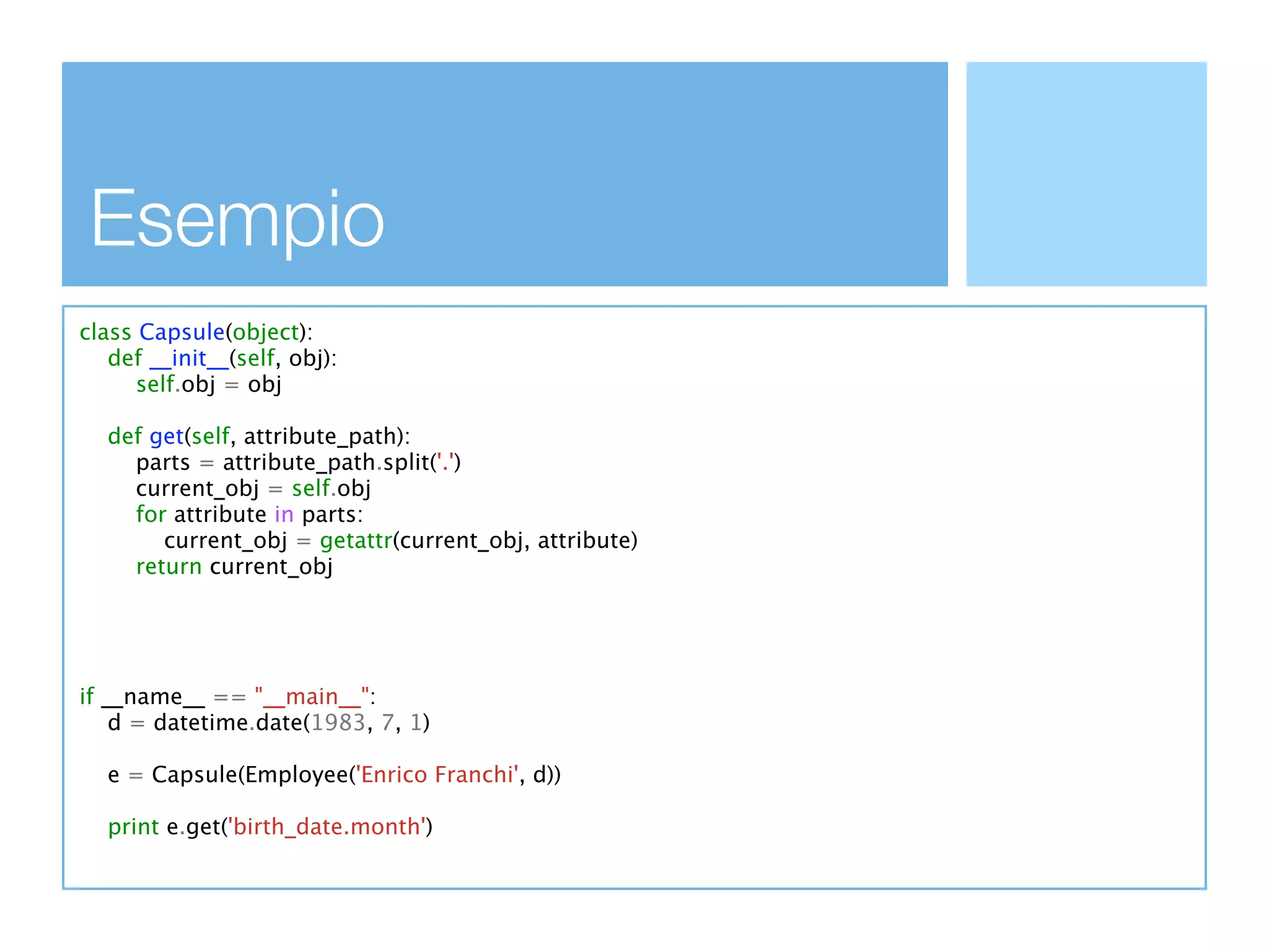 Esempio
class Capsule(object):
   def __init__(self, obj):
      self.obj = obj

  def get(self, attribute_path):
    parts = attribute_path.split('.')
    current_obj = self.obj
    for attribute in parts:
       current_obj = getattr(current_obj, attribute)
    return current_obj




if __name__ == "__main__":
    d = datetime.date(1983, 7, 1)

  e = Capsule(Employee('Enrico Franchi', d))

  print e.get('birth_date.month')
 