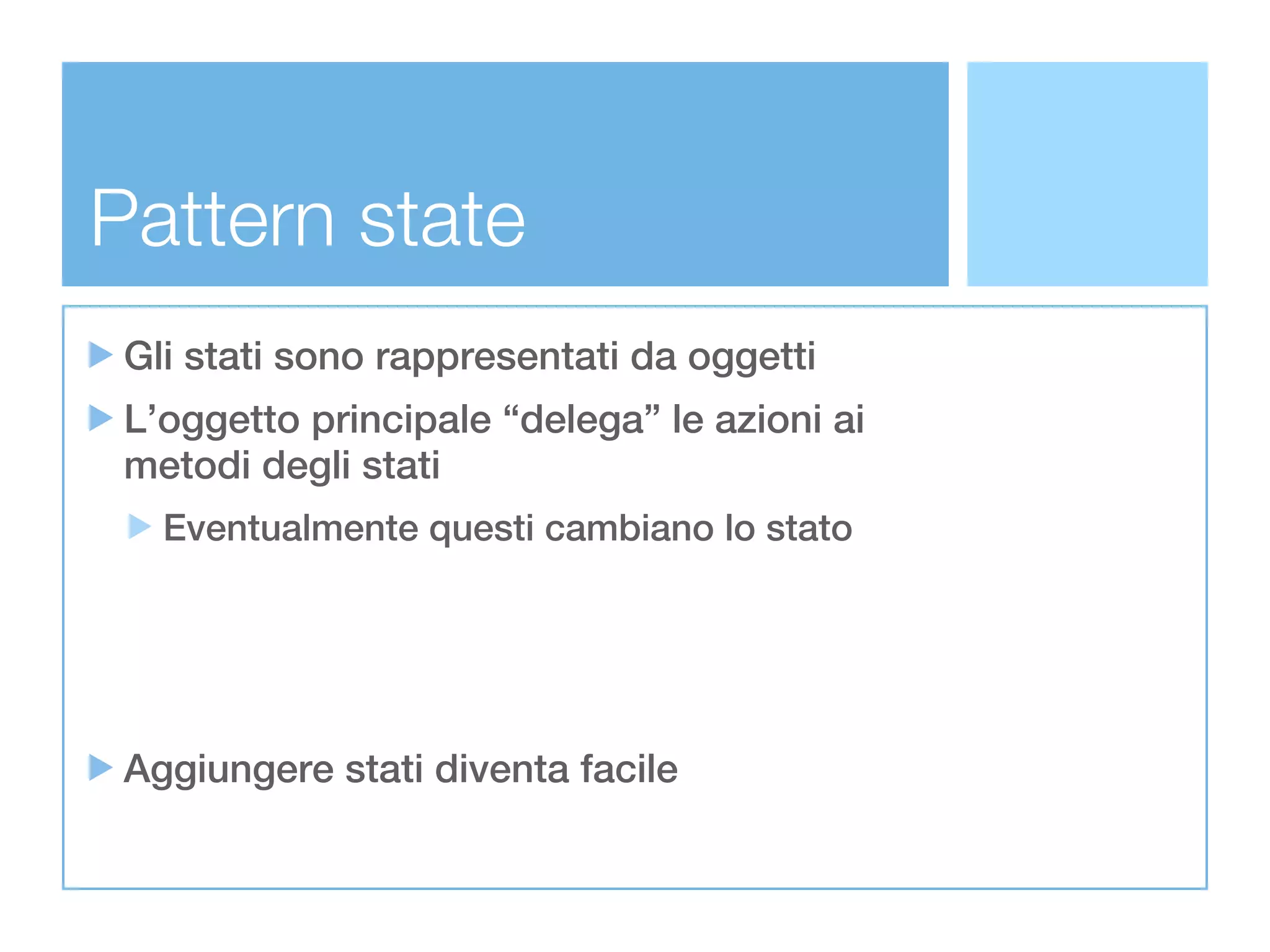 Pattern state
 Gli stati sono rappresentati da oggetti
 L’oggetto principale “delega” le azioni ai
 metodi degli stati
   Eventualmente questi cambiano lo stato




 Aggiungere stati diventa facile
 