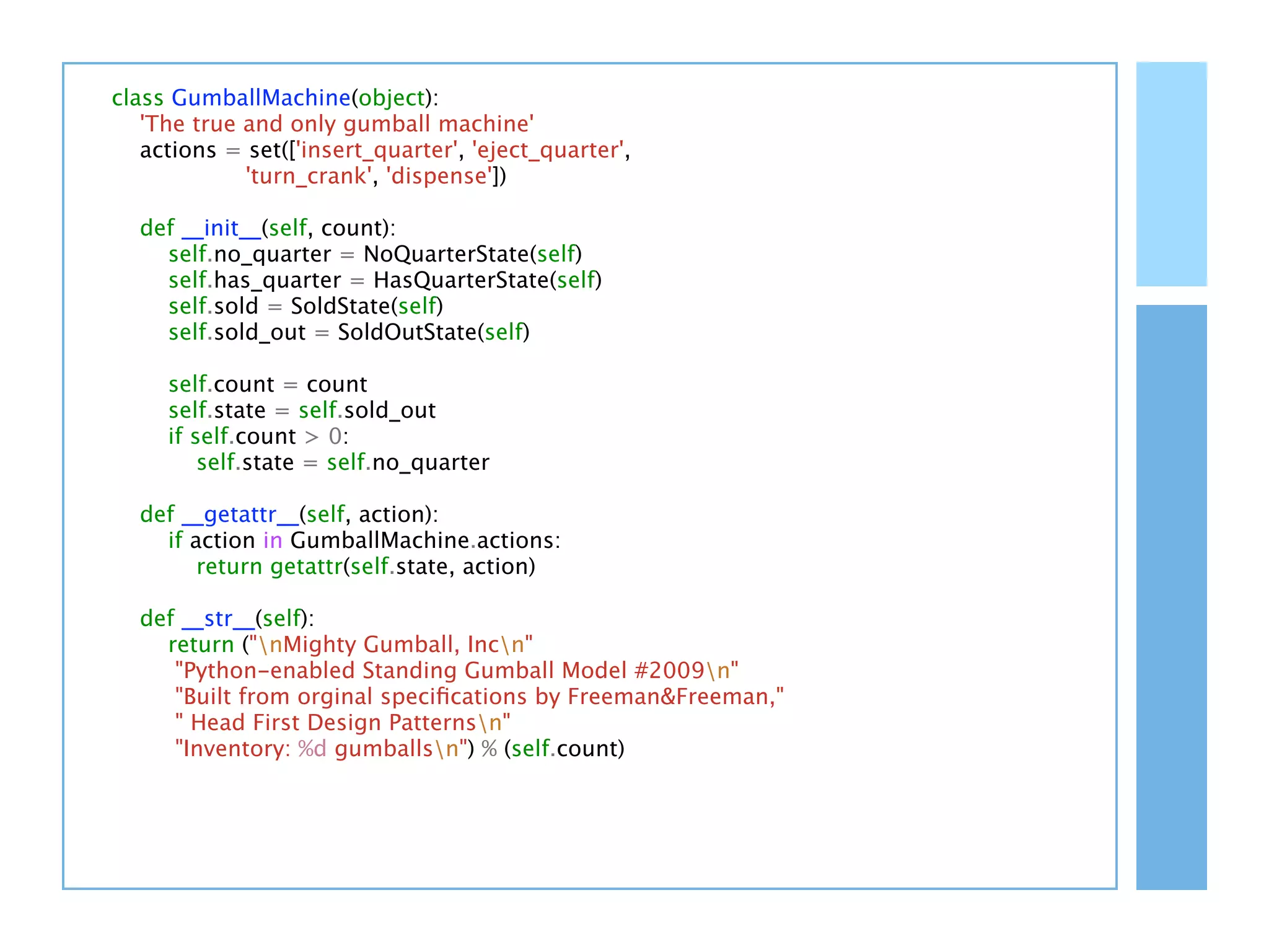 class GumballMachine(object):
   'The true and only gumball machine'
   actions = set(['insert_quarter', 'eject_quarter',
             'turn_crank', 'dispense'])

  def __init__(self, count):
    self.no_quarter = NoQuarterState(self)
    self.has_quarter = HasQuarterState(self)
    self.sold = SoldState(self)
    self.sold_out = SoldOutState(self)

     self.count = count
     self.state = self.sold_out
     if self.count > 0:
         self.state = self.no_quarter

  def __getattr__(self, action):
    if action in GumballMachine.actions:
        return getattr(self.state, action)

  def __str__(self):
    return ("nMighty Gumball, Incn"
     "Python-enabled Standing Gumball Model #2009n"
     "Built from orginal speciﬁcations by Freeman&Freeman,"
     " Head First Design Patternsn"
     "Inventory: %d gumballsn") % (self.count)
 