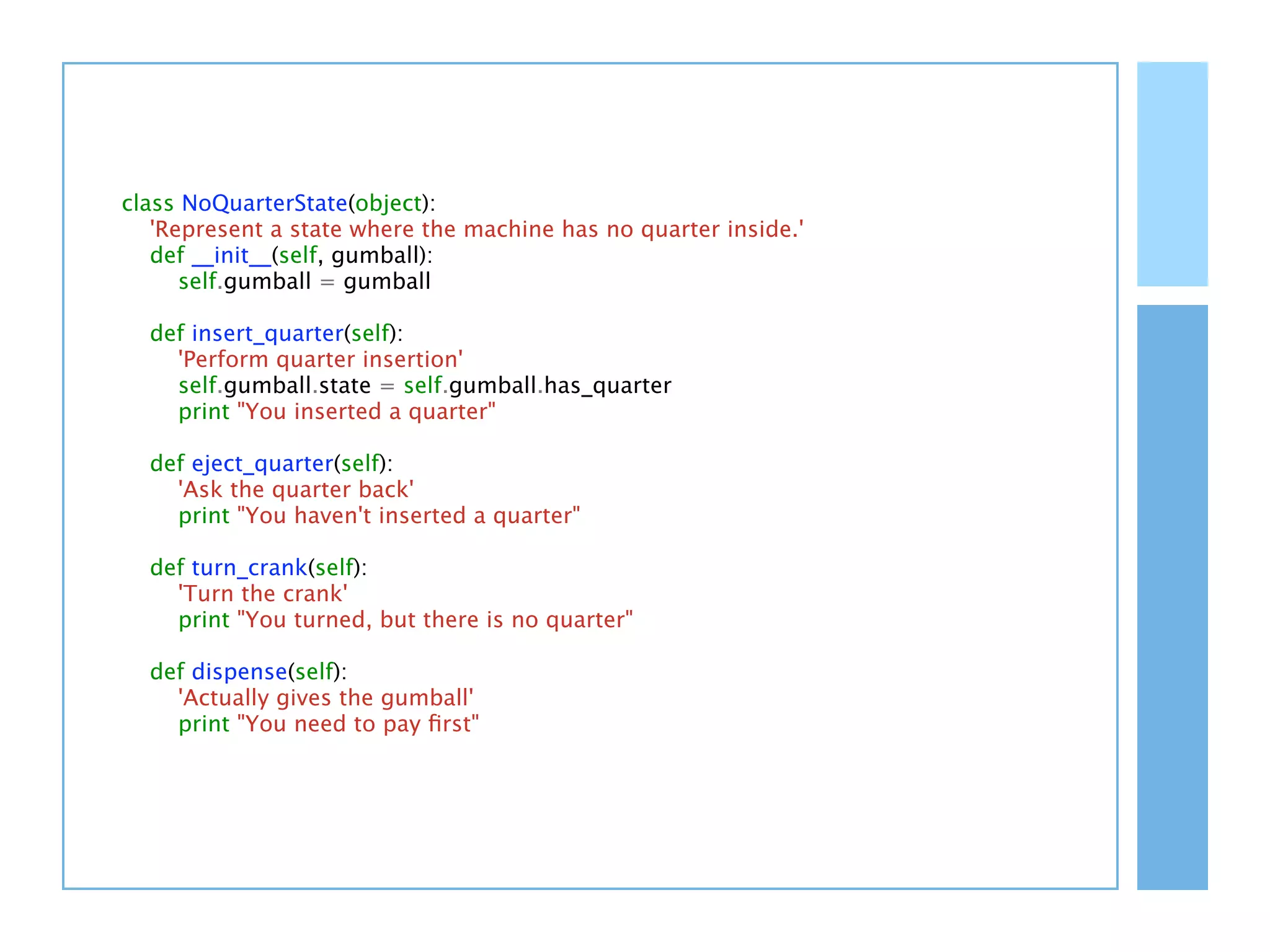 class NoQuarterState(object):
   'Represent a state where the machine has no quarter inside.'
   def __init__(self, gumball):
      self.gumball = gumball

  def insert_quarter(self):
    'Perform quarter insertion'
    self.gumball.state = self.gumball.has_quarter
    print "You inserted a quarter"

  def eject_quarter(self):
    'Ask the quarter back'
    print "You haven't inserted a quarter"

  def turn_crank(self):
    'Turn the crank'
    print "You turned, but there is no quarter"

  def dispense(self):
    'Actually gives the gumball'
    print "You need to pay ﬁrst"
 