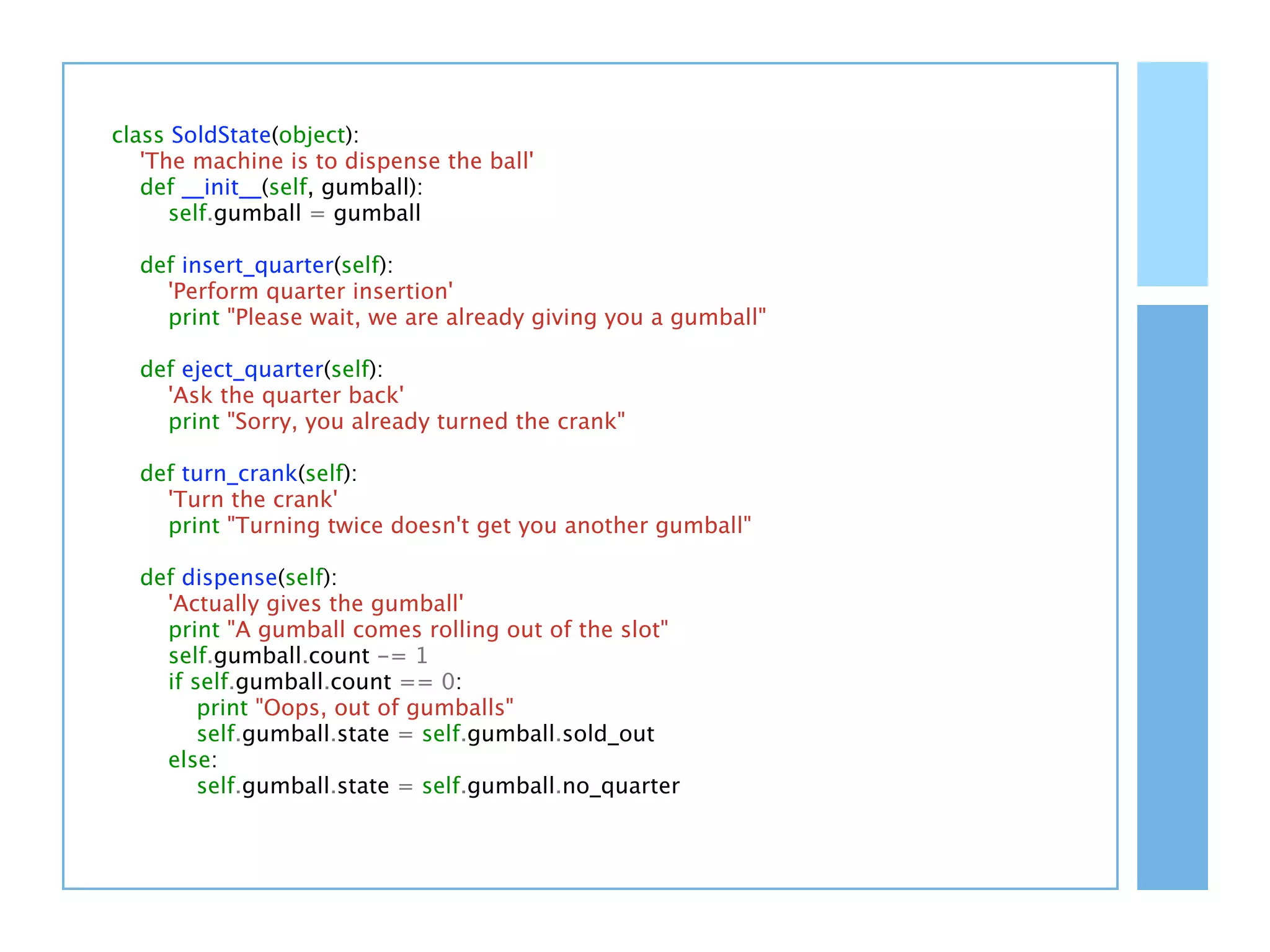 class SoldState(object):
   'The machine is to dispense the ball'
   def __init__(self, gumball):
      self.gumball = gumball

  def insert_quarter(self):
    'Perform quarter insertion'
    print "Please wait, we are already giving you a gumball"

  def eject_quarter(self):
    'Ask the quarter back'
    print "Sorry, you already turned the crank"

  def turn_crank(self):
    'Turn the crank'
    print "Turning twice doesn't get you another gumball"

  def dispense(self):
    'Actually gives the gumball'
    print "A gumball comes rolling out of the slot"
    self.gumball.count -= 1
    if self.gumball.count == 0:
        print "Oops, out of gumballs"
        self.gumball.state = self.gumball.sold_out
    else:
        self.gumball.state = self.gumball.no_quarter
 