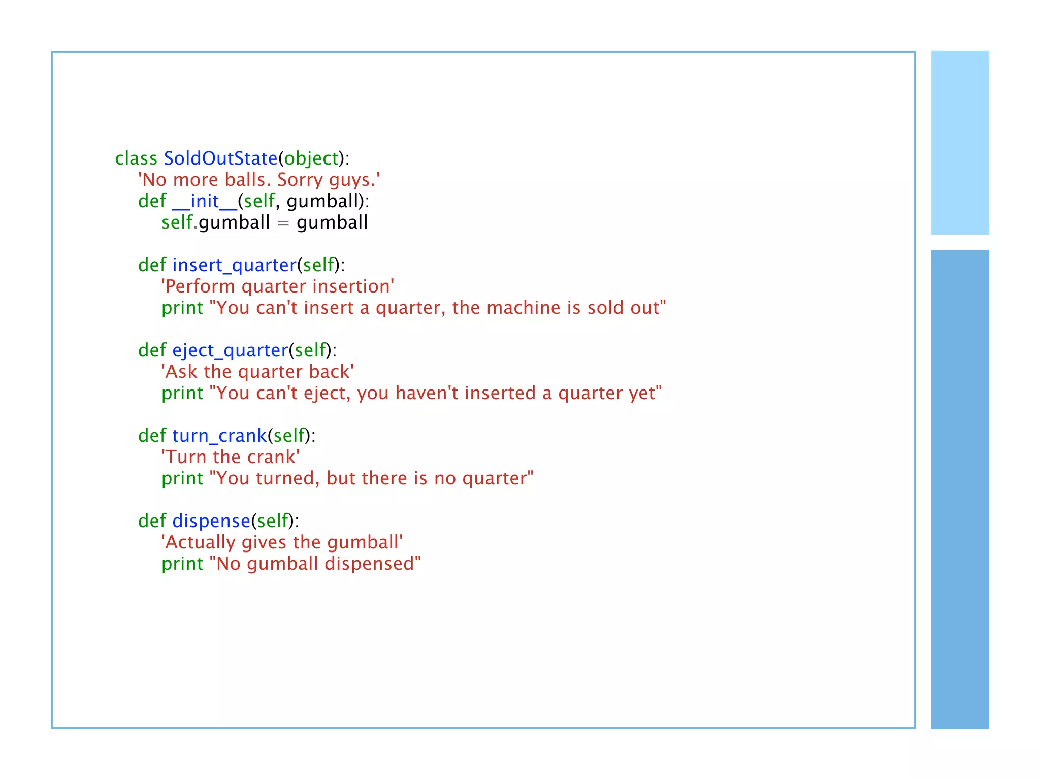 class SoldOutState(object):
   'No more balls. Sorry guys.'
   def __init__(self, gumball):
      self.gumball = gumball

  def insert_quarter(self):
    'Perform quarter insertion'
    print "You can't insert a quarter, the machine is sold out"

  def eject_quarter(self):
    'Ask the quarter back'
    print "You can't eject, you haven't inserted a quarter yet"

  def turn_crank(self):
    'Turn the crank'
    print "You turned, but there is no quarter"

  def dispense(self):
    'Actually gives the gumball'
    print "No gumball dispensed"
 