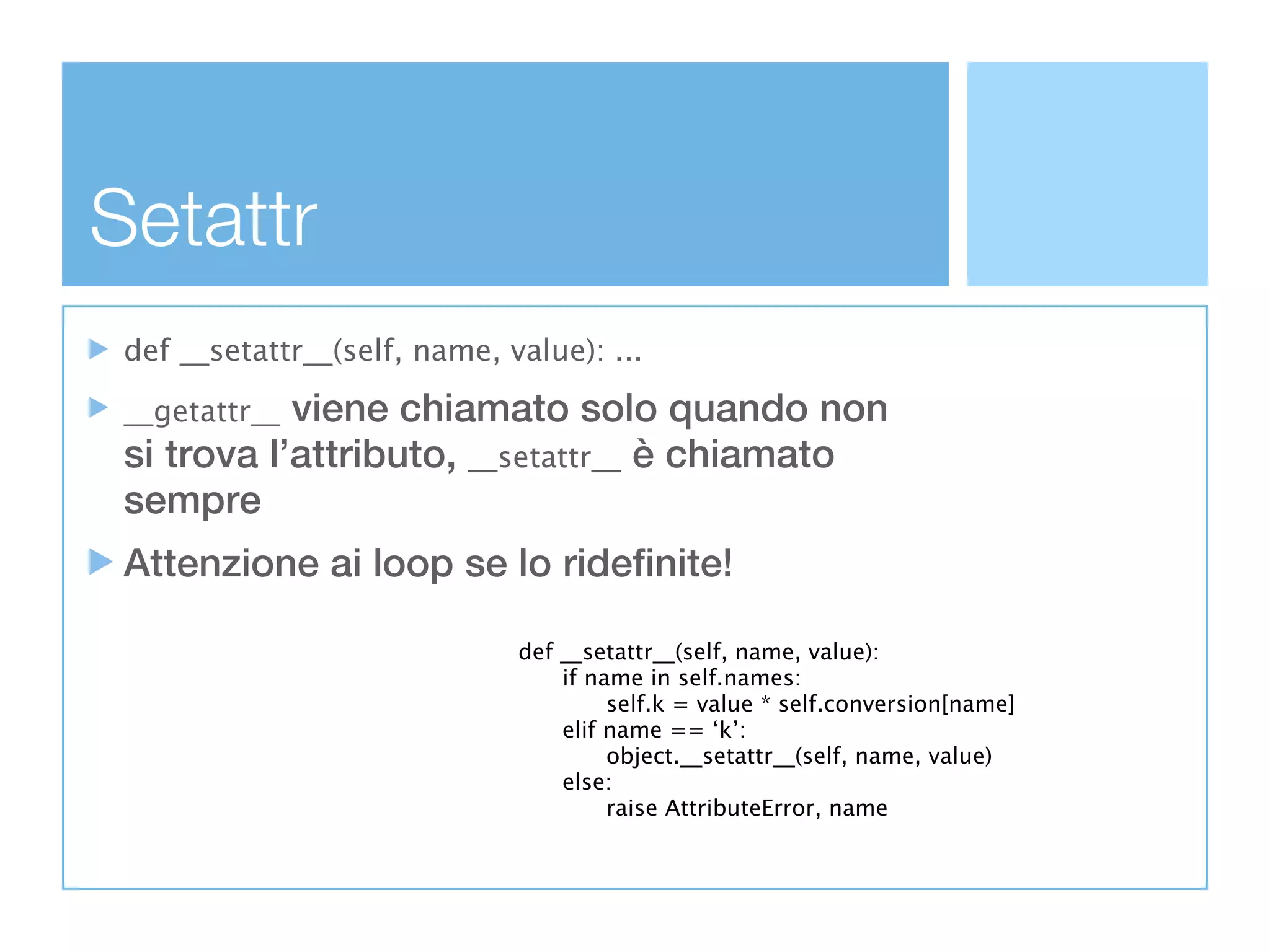 Setattr
 def __setattr__(self, name, value): ...

 __getattr__viene chiamato solo quando non
 si trova l’attributo, __setattr__ è chiamato
 sempre
 Attenzione ai loop se lo ridefinite!

                              def   __setattr__(self, name, value):
                              
     if name in self.names:
                              
     
    self.k = value * self.conversion[name]
                              
     elif name == ‘k’:
                              
     
    object.__setattr__(self, name, value)
                              
     else:
                              
     
    raise AttributeError, name
 