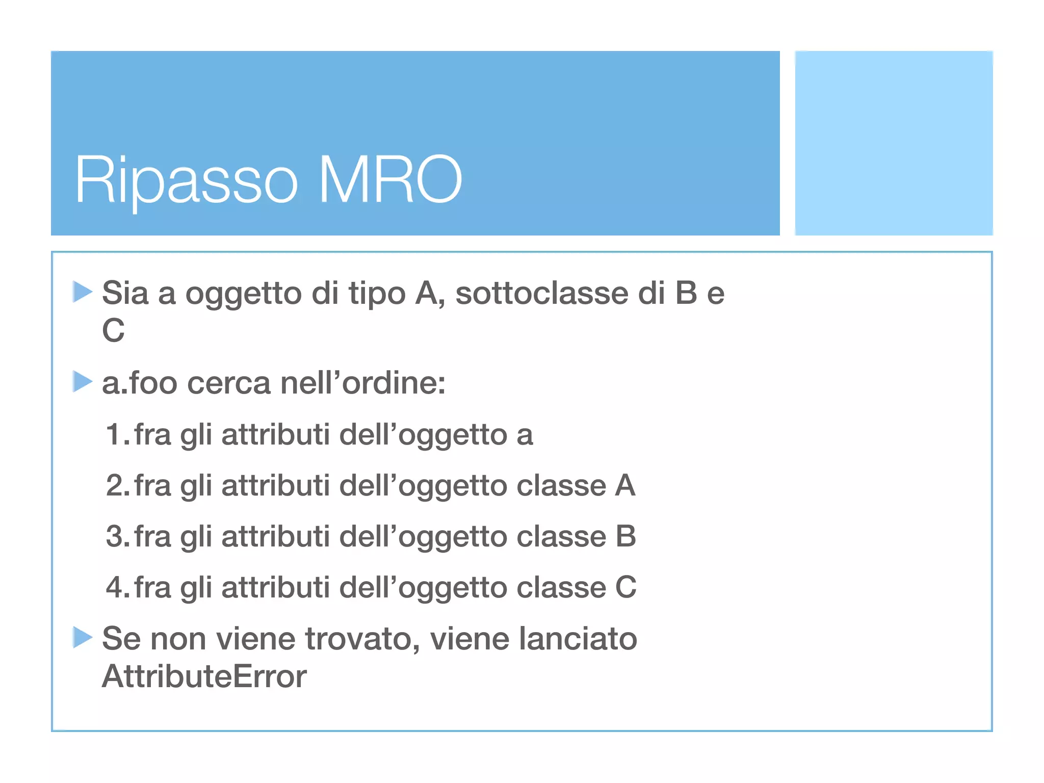Ripasso MRO
Sia a oggetto di tipo A, sottoclasse di B e
C
a.foo cerca nell’ordine:
1.fra gli attributi dell’oggetto a
2.fra gli attributi dell’oggetto classe A
3.fra gli attributi dell’oggetto classe B
4.fra gli attributi dell’oggetto classe C
Se non viene trovato, viene lanciato
AttributeError
 