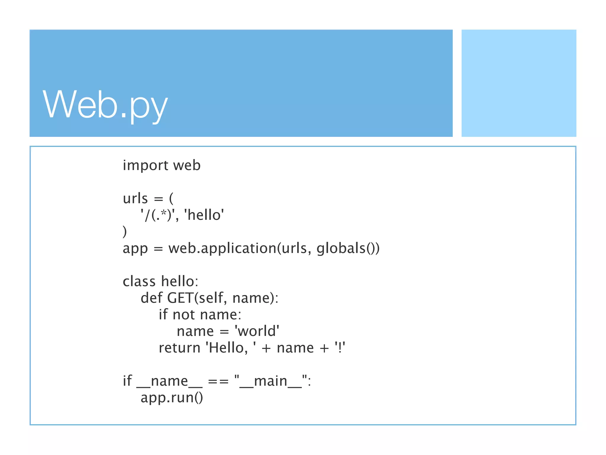 Web.py
   import web

   urls = (
      '/(.*)', 'hello'
   )
   app = web.application(urls, globals())

   class hello:
      def GET(self, name):
        if not name:
           name = 'world'
        return 'Hello, ' + name + '!'

   if __name__ == "__main__":
       app.run()
 