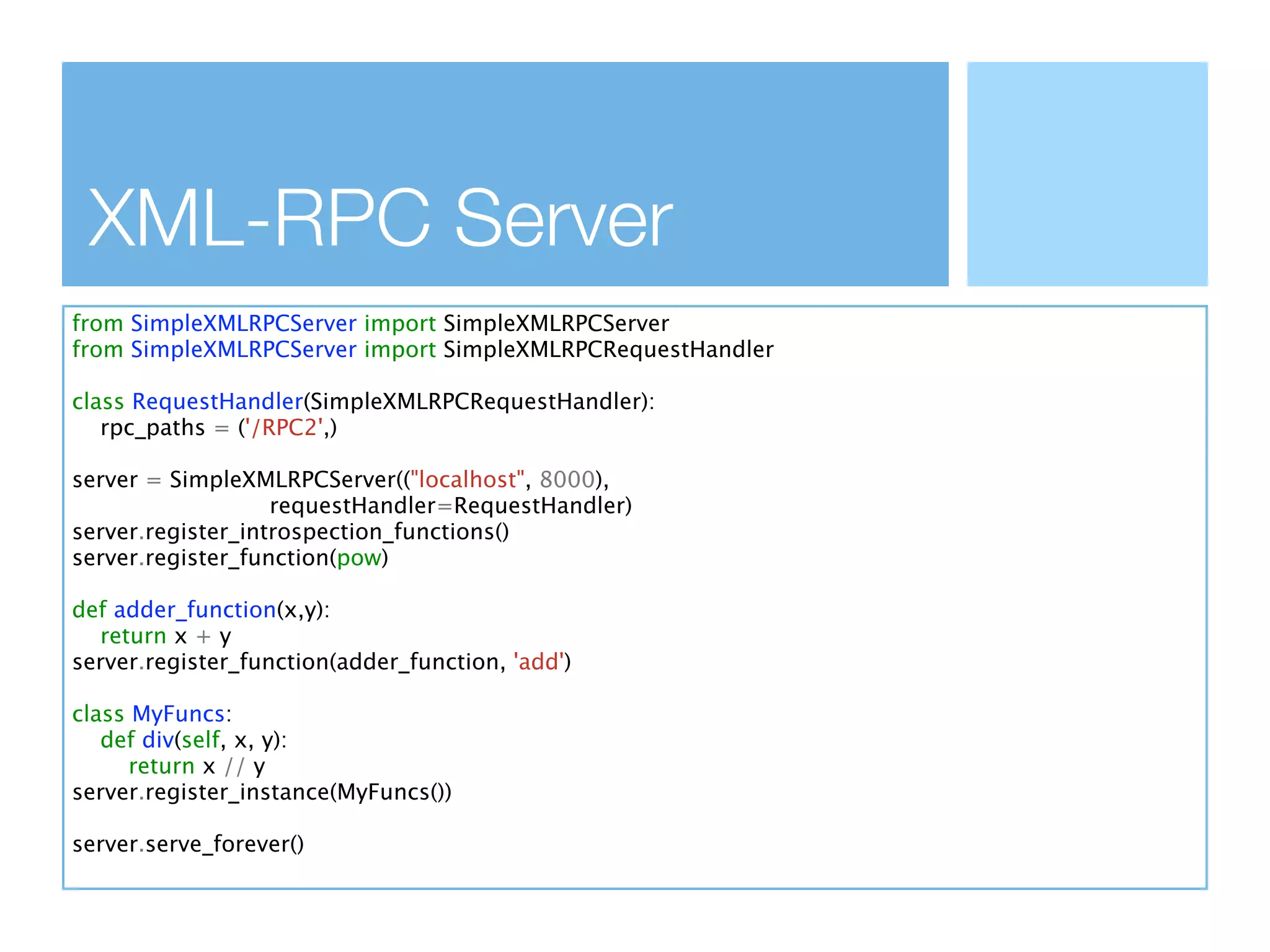 XML-RPC Server
from SimpleXMLRPCServer import SimpleXMLRPCServer
from SimpleXMLRPCServer import SimpleXMLRPCRequestHandler

class RequestHandler(SimpleXMLRPCRequestHandler):
   rpc_paths = ('/RPC2',)

server = SimpleXMLRPCServer(("localhost", 8000),
                   requestHandler=RequestHandler)
server.register_introspection_functions()
server.register_function(pow)

def adder_function(x,y):
  return x + y
server.register_function(adder_function, 'add')

class MyFuncs:
   def div(self, x, y):
      return x // y
server.register_instance(MyFuncs())

server.serve_forever()
 