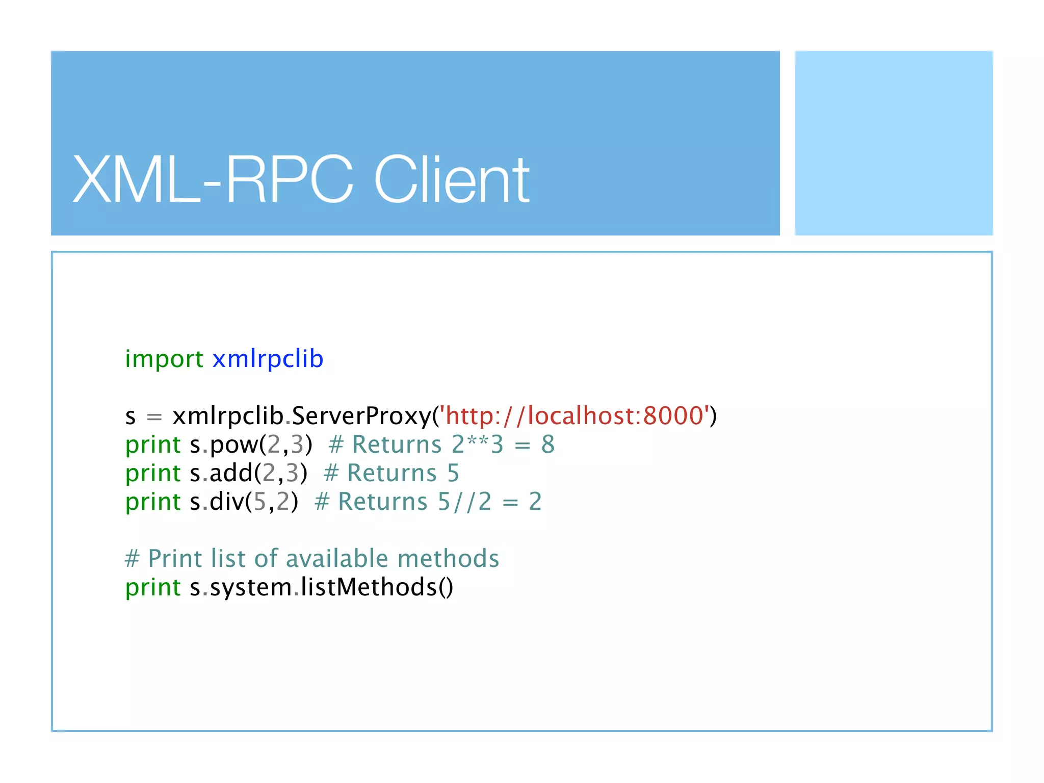 XML-RPC Client

 import xmlrpclib

 s = xmlrpclib.ServerProxy('http://localhost:8000')
 print s.pow(2,3) # Returns 2**3 = 8
 print s.add(2,3) # Returns 5
 print s.div(5,2) # Returns 5//2 = 2

 # Print list of available methods
 print s.system.listMethods()
 