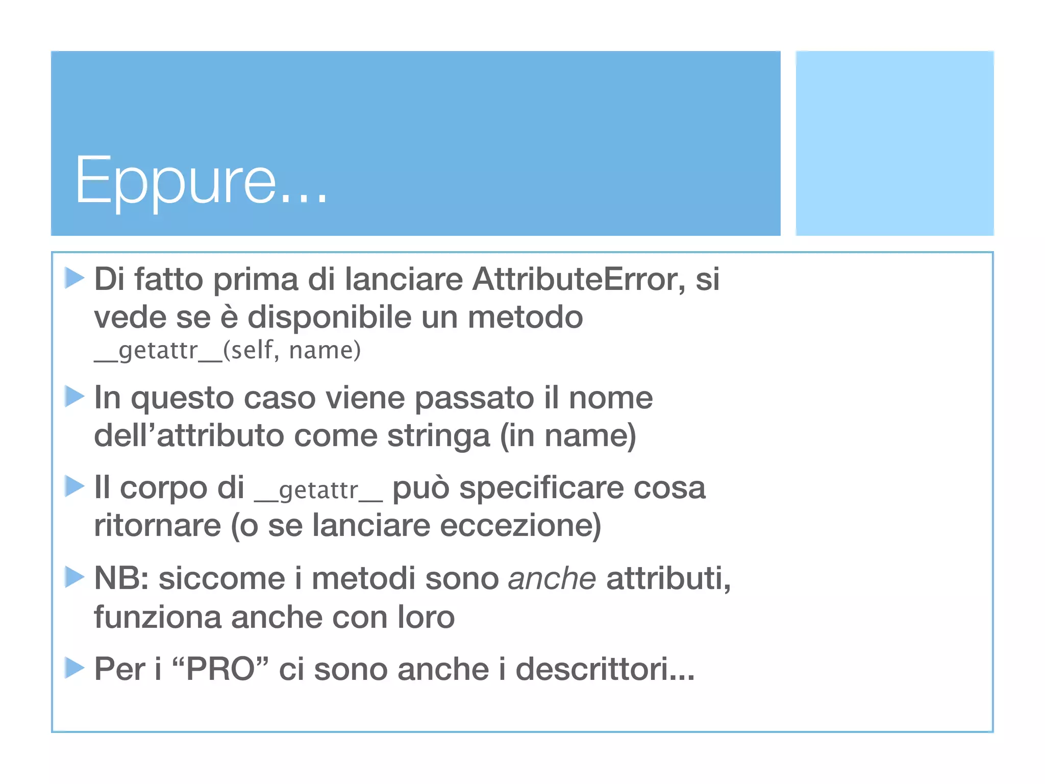 Eppure...
Di fatto prima di lanciare AttributeError, si
vede se è disponibile un metodo
__getattr__(self, name)

In questo caso viene passato il nome
dell’attributo come stringa (in name)
Il corpo di __getattr__ può specificare cosa
ritornare (o se lanciare eccezione)
NB: siccome i metodi sono anche attributi,
funziona anche con loro
Per i “PRO” ci sono anche i descrittori...
 