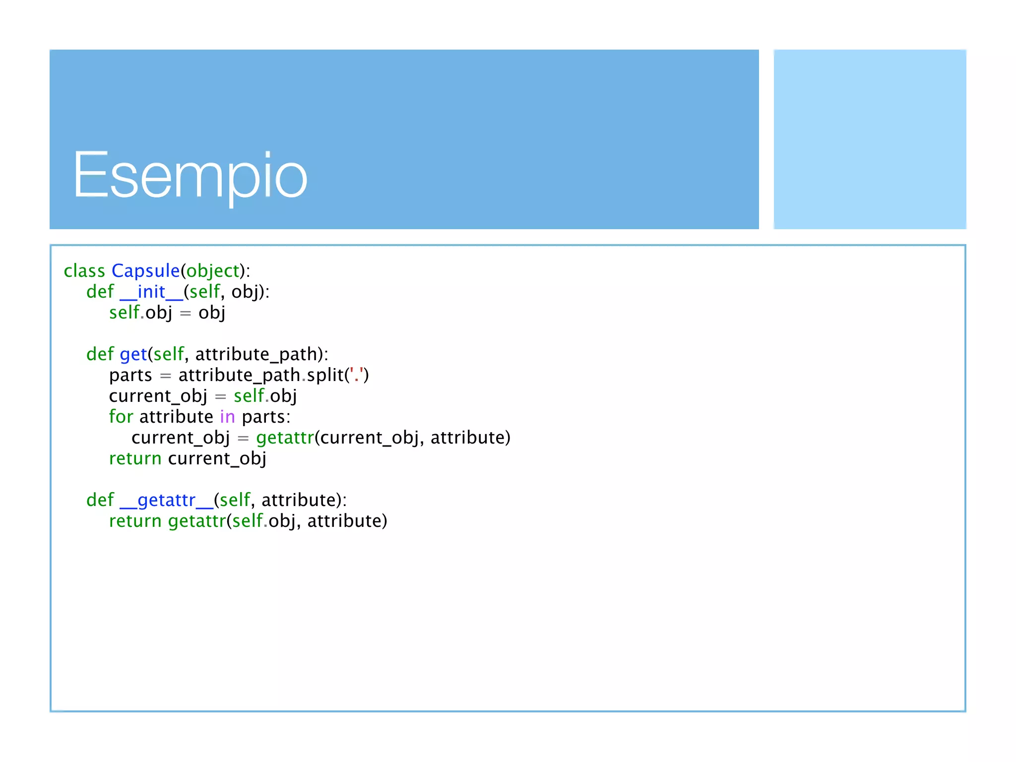 Esempio
class Capsule(object):
   def __init__(self, obj):
      self.obj = obj

  def get(self, attribute_path):
    parts = attribute_path.split('.')
    current_obj = self.obj
    for attribute in parts:
       current_obj = getattr(current_obj, attribute)
    return current_obj

  def __getattr__(self, attribute):
    return getattr(self.obj, attribute)
 