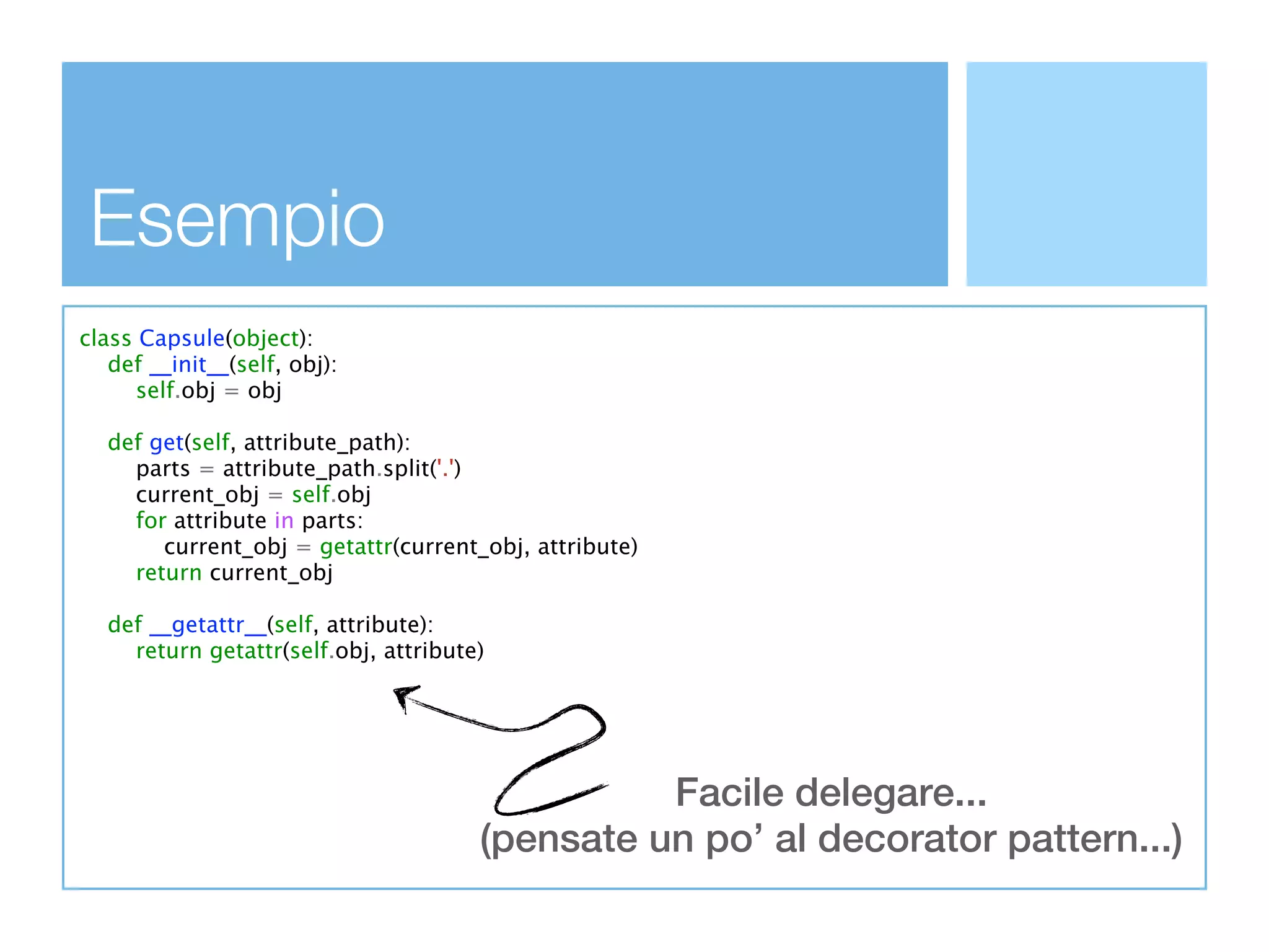 Esempio
class Capsule(object):
   def __init__(self, obj):
      self.obj = obj

  def get(self, attribute_path):
    parts = attribute_path.split('.')
    current_obj = self.obj
    for attribute in parts:
       current_obj = getattr(current_obj, attribute)
    return current_obj

  def __getattr__(self, attribute):
    return getattr(self.obj, attribute)




                                                Facile delegare...
                                      (pensate un po’ al decorator pattern...)
 