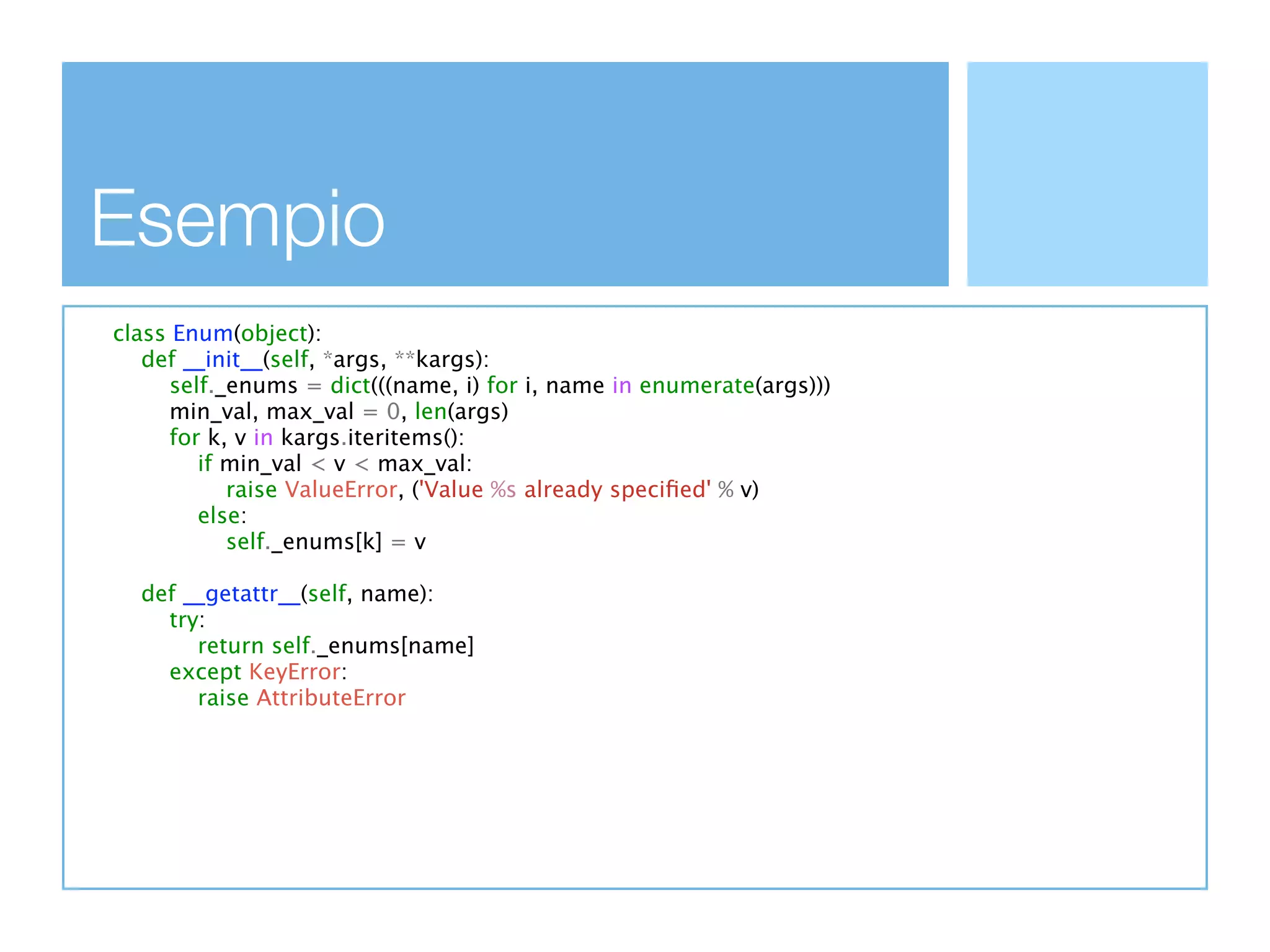 Esempio
class Enum(object):
   def __init__(self, *args, **kargs):
      self._enums = dict(((name, i) for i, name in enumerate(args)))
     min_val, max_val = 0, len(args)
      for k, v in kargs.iteritems():
         if min_val < v < max_val:
            raise ValueError, ('Value %s already speciﬁed' % v)
         else:
            self._enums[k] = v

  def __getattr__(self, name):
    try:
       return self._enums[name]
    except KeyError:
       raise AttributeError
 