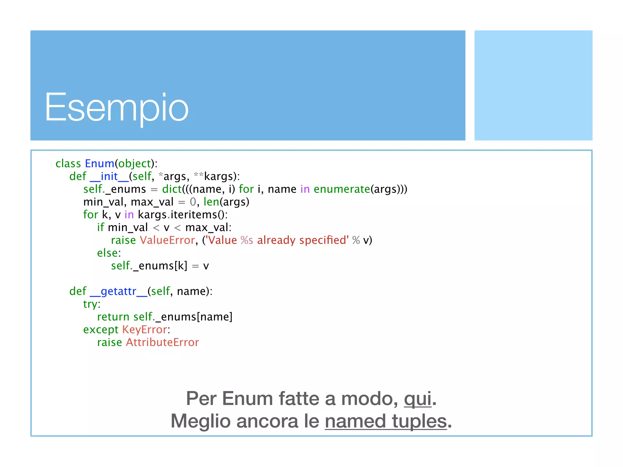 Esempio
class Enum(object):
   def __init__(self, *args, **kargs):
      self._enums = dict(((name, i) for i, name in enumerate(args)))
     min_val, max_val = 0, len(args)
      for k, v in kargs.iteritems():
         if min_val < v < max_val:
            raise ValueError, ('Value %s already speciﬁed' % v)
         else:
            self._enums[k] = v

  def __getattr__(self, name):
    try:
       return self._enums[name]
    except KeyError:
       raise AttributeError




                       Per Enum fatte a modo, qui.
                      Meglio ancora le named tuples.
 