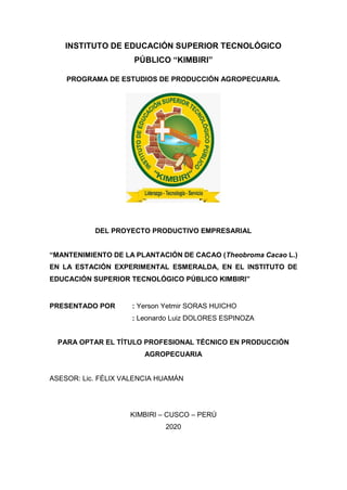 -1-
INSTITUTO DE EDUCACIÓN SUPERIOR TECNOLÓGICO
PÚBLICO “KIMBIRI”
PROGRAMA DE ESTUDIOS DE PRODUCCIÓN AGROPECUARIA.
DEL PROYECTO PRODUCTIVO EMPRESARIAL
“MANTENIMIENTO DE LA PLANTACIÓN DE CACAO (Theobroma Cacao L.)
EN LA ESTACIÓN EXPERIMENTAL ESMERALDA, EN EL INSTITUTO DE
EDUCACIÓN SUPERIOR TECNOLÓGICO PÚBLICO KIMBIRI”
PRESENTADO POR : Yerson Yetmir SORAS HUICHO
: Leonardo Luiz DOLORES ESPINOZA
PARA OPTAR EL TÍTULO PROFESIONAL TÉCNICO EN PRODUCCIÓN
AGROPECUARIA
ASESOR: Lic. FÉLIX VALENCIA HUAMÁN
KIMBIRI – CUSCO – PERÚ
2020
 