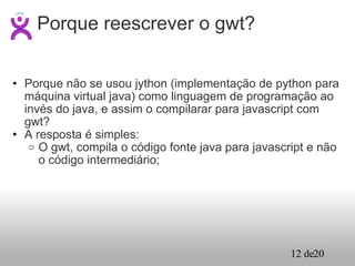Porque não se usou jython (implementação de python para máquina virtual java) como linguagem de programação ao invés do java, e assim o compilarar para javascript com gwt? A resposta é simples: O gwt, compila o código fonte java para javascript e não o código intermediário; Porque reescrever o gwt? 