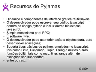 Dinâmico e componentes de interface gráfica reutilisáveis; O desenvolvedor pode escrever seu código javascript dendro do código python e incluir outras bibliotecas javascript; Simple mecanismo para RPC; É software livre; O desenvolvedor pode usar orientação a objetos pura, para desenvolver aplicações; Suporta tipos básicos do python, emulados no javascript, tais como Lista, Dicionário, Tupla, String e muitas outras funções builtin tais como map, filter, range além de exceções são suportadas; entre outras... Recursos do Pyjamas 