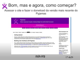 pyjs.org Bom, mas e agora, como começar? Acessar o site e fazer o donwload da versão mais recente do Pyjamas 