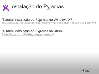 Tutorial Instalação do Pyjamas no Windows XP http://clawcoder.blogspot.com/2011/03/now-for-good-stuff-followed-wiki-post.html Tutorial Instalação do Pyjamas no Ubuntu http://pyjs.org/wiki/pyjamasubuntu/ Instalação do Pyjamas 