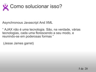 Asynchronous Javascript And XML    “  AJAX não é uma tecnologia. São, na verdade, várias tecnologias, cada uma florescendo a seu modo, e reunindo-se em poderosas formas ”   (Jesse James garret) Como solucionar isso? 
