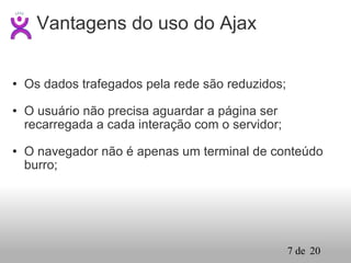 Os dados trafegados pela rede são reduzidos; O usuário não precisa aguardar a página ser recarregada a cada interação com o servidor; O navegador não é apenas um terminal de conteúdo burro; Vantagens do uso do Ajax 