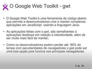 O Google Web Toolkit é uma ferramenta de código aberto que permite a desenvolvedores criar e manter complexas aplicações em JavaScript  usando a linguagem Java; As aplicações feitas com o gwt, são semelhantes a aplicações desktops em relação a interatividade, além de ser muito mais fácil de manter; Como os desenvolvedores podem perder até  90% do tempo com peculiaridades de navegadores o gwt pode ser uma boa opção pois funcina nos principais navegadores. O Google Web Toolkit - gwt 