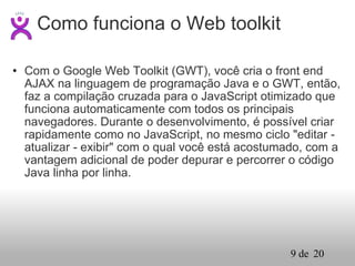Com o Google Web Toolkit (GWT), você cria o front end AJAX na linguagem de programação Java e o GWT, então, faz a compilação cruzada para o JavaScript otimizado que funciona automaticamente com todos os principais navegadores. Durante o desenvolvimento, é possível criar rapidamente como no JavaScript, no mesmo ciclo "editar - atualizar - exibir" com o qual você está acostumado, com a vantagem adicional de poder depurar e percorrer o código Java linha por linha.  Como funciona o Web toolkit 