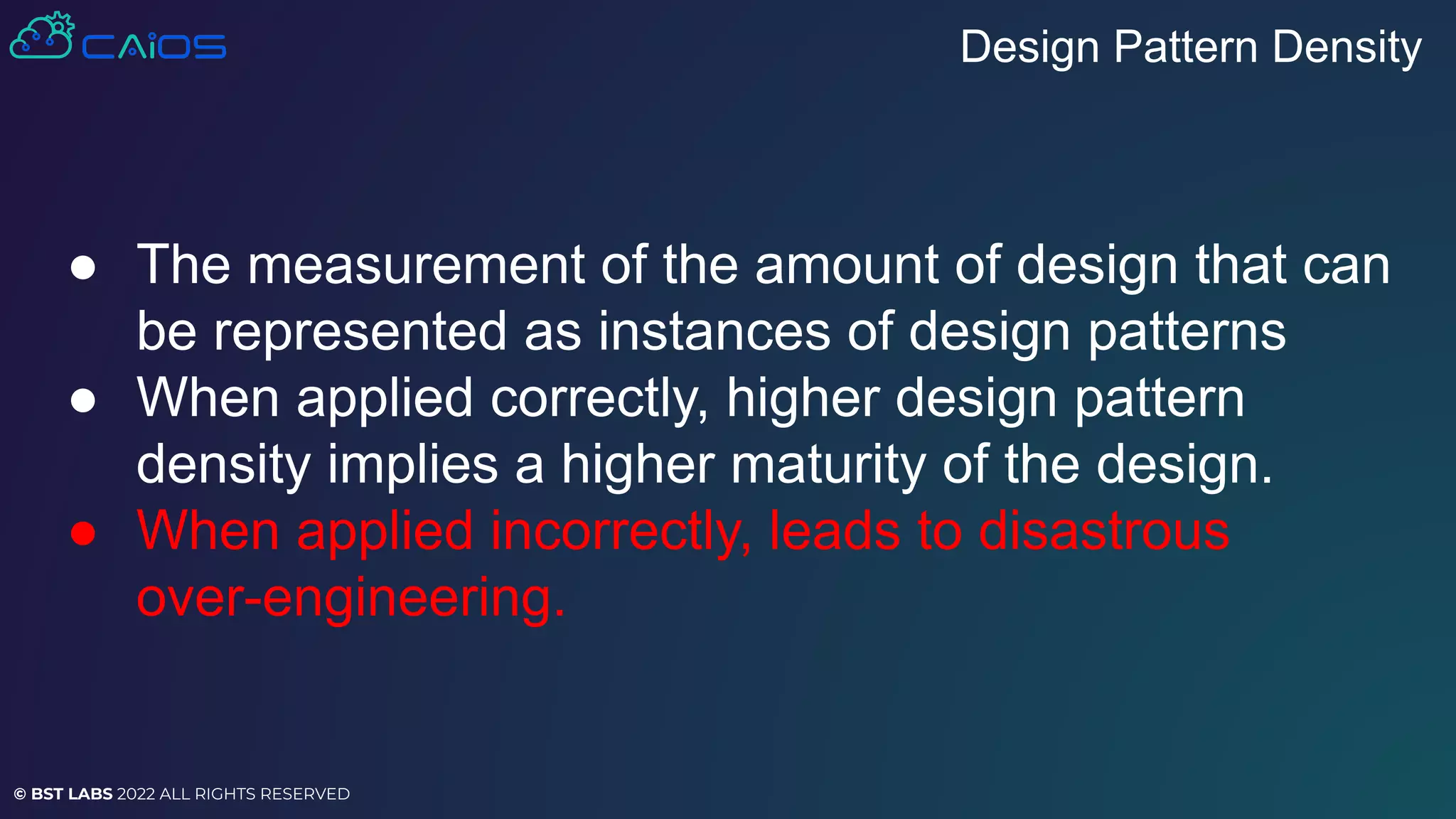 © BST LABS 2022 ALL RIGHTS RESERVED
● The measurement of the amount of design that can
be represented as instances of design patterns
● When applied correctly, higher design pattern
density implies a higher maturity of the design.
● When applied incorrectly, leads to disastrous
over-engineering.
Design Pattern Density
 