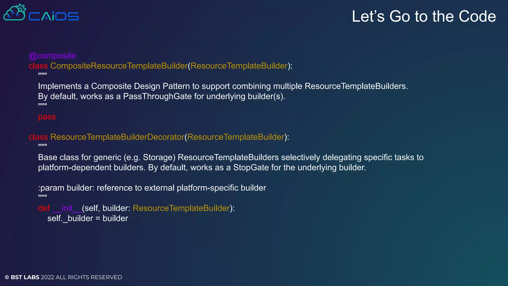 © BST LABS 2022 ALL RIGHTS RESERVED
Let’s Go to the Code
@composite
class CompositeResourceTemplateBuilder(ResourceTemplateBuilder):
"""
Implements a Composite Design Pattern to support combining multiple ResourceTemplateBuilders.
By default, works as a PassThroughGate for underlying builder(s).
"""
pass
class ResourceTemplateBuilderDecorator(ResourceTemplateBuilder):
"""
Base class for generic (e.g. Storage) ResourceTemplateBuilders selectively delegating specific tasks to
platform-dependent builders. By default, works as a StopGate for the underlying builder.
:param builder: reference to external platform-specific builder
"""
def __init__(self, builder: ResourceTemplateBuilder):
self._builder = builder
 