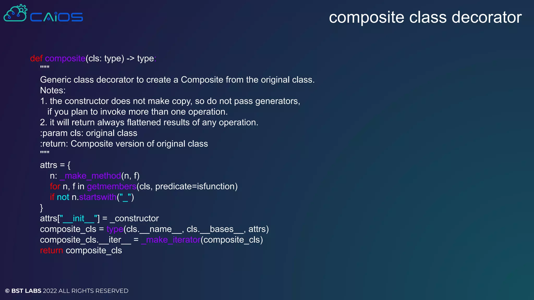 © BST LABS 2022 ALL RIGHTS RESERVED
composite class decorator
def composite(cls: type) -> type:
"""
Generic class decorator to create a Composite from the original class.
Notes:
1. the constructor does not make copy, so do not pass generators,
if you plan to invoke more than one operation.
2. it will return always flattened results of any operation.
:param cls: original class
:return: Composite version of original class
"""
attrs = {
n: _make_method(n, f)
for n, f in getmembers(cls, predicate=isfunction)
if not n.startswith("_")
}
attrs["__init__"] = _constructor
composite_cls = type(cls.__name__, cls.__bases__, attrs)
composite_cls.__iter__ = _make_iterator(composite_cls)
return composite_cls
 